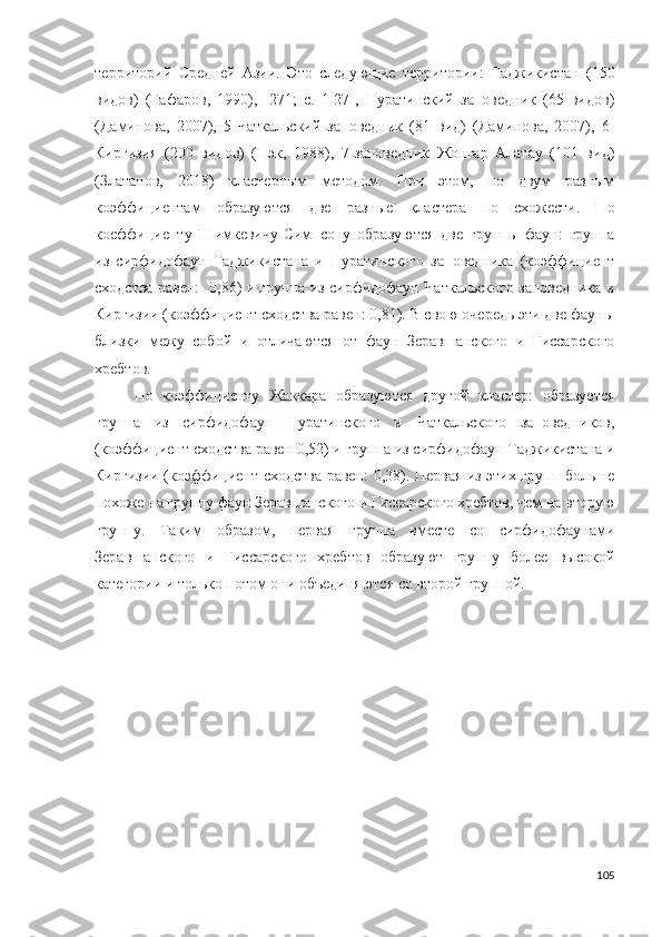 территорий   Средней   Азии.   Это   следующие   территории:   Таджикистан   (150
видов)   (Гафаров,   1990),   [271;   c.   1-27],   Нуратинский   заповедник   (65   видов)
(Даминова,   2007),   5-Чаткальский   заповедник   (81   вид)   (Даминова,   2007),   6-
Киргизия   (200   видов)   (Пэк,   1988),   7-заповедник   Жонгар   Алатау   (101   вид)
(Златанов,   2018)   кластерным   методом.   При   этом,   по   двум   разным
коэффициентам   образуются   две   разные   кластера   по   схожести.   По
коеффициенту   Шимкевичу-Симпсону   образуются   две   группы   фаун:   группа
из   сирфидофаун   Таджикистана   и   Нуратинского   заповедника   (коэффициент
сходства равен:   0,86) и группа из сирфидофаун Чаткальского заповедника и
Киргизии (коэффициент сходства равен: 0,81). В свою очередь эти две фауны
близки   межу   собой   и   отличаются   от   фаун   Зеравшанского   и   Гиссарского
хребтов. 
По   коэффициенту   Жаккара   образуются   другой   кластер:   образуется
группа   из   сирфидофаун   Нуратинского   и   Чаткальского   заповедников,
(коэффициент сходства равен 0,52) и группа из сирфидофаун Таджикистана и
Киргизии (коэффициент сходства равен: 0,38). Первая из этих групп больше
похоже на группу фаун Зеравшанского и Гиссарского хребтов, чем на вторую
группу.   Таким   образом,   первая   группа   вместе   со   сирфидофаунами
Зеравшанского   и   Гиссарского   хребтов   образуют   группу   более   высокой
категории и только потом они объединяются со второй группой. 
105 