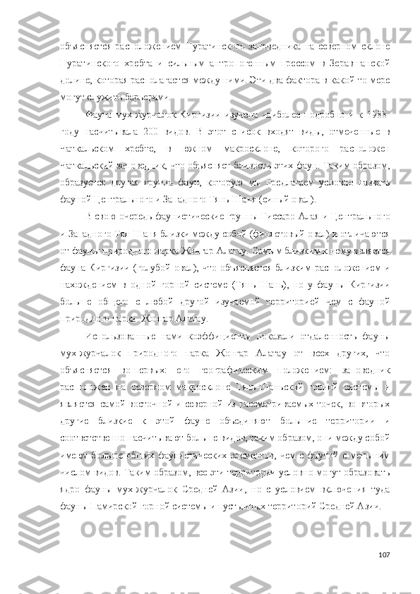 объясняется   расположением   Нуратинского   заповедника   на   северном   склоне
Нуратинского   хребта   и   сильным   антропогенным   прессом   в   Зеравшанской
долине, которая располагается между ними. Эти два фактора в какой-то мере
могут служить барьерами.
Фауна   мух-журчалок   Киргизии   изучена   наиболее   подробно   и   к   1988-
году   насчитывала   200   видов.   В   этот   список   входят   виды,   отмеченные   в
Чаткальском   хребте,   в   южном   макросклоне,   которого   расположен
Чаткальский заповедник, что объясняет близость этих фаун. Таким образом,
образуется   другая   группа   фаун,   которую   мы   предлагаем   условно   назвать
фауной Центрального и Западного Тянь-Шаня (синый овал). 
В свою очередь фаунистические группы   Гиссаро-Алая   и   Центрального
и Западного Тян-Шаня  близки между собой (фиолетовый овал) и отличаются
от фауны природного парка Жонгар Алатау.  Самым близким к нему является
фауна   Киргизии   (голубой   овал),   что   объясняется   близким   расположением   и
нахождением   в   одной   горной   системе   (Тянь-Шань),   но   у   фауны   Киргизии
больше   общего   с   любой   другой   изучаемой   территорией   чем   с   фауной
природного парка  Жонгар Алатау. 
Использованные   нами   коэффициенты   показали   отдаленность   фауны
мух-журчалок   природного   парка   Жонгар   Алатау   от   всех   других,   что
объясняется   во-первых:   его   географическим   положением:   заповедник
расположен   на   северном   макросклоне   Тянь-Шаньской   горной   системы   и
является   самой восточной  и  северной  из  рассматриваемых точек,   во вторых
другие   близкие   к   этой   фауне   объединяют   большие   территории   и
соответственно насчитывают больше видов, таким образом, они между собой
имеют   больше   общих   фаунистических   элементов,   чем   с   фауной   с   меньшим
числом видов. Таким образом, все эти территории условно могут образовать
ядро   фауны   мух-журчалок   Средней   Азии,   но   с   условием   включения   туда
фауны Памирской горной системы и пустынных территорий Средней Азии.
107 