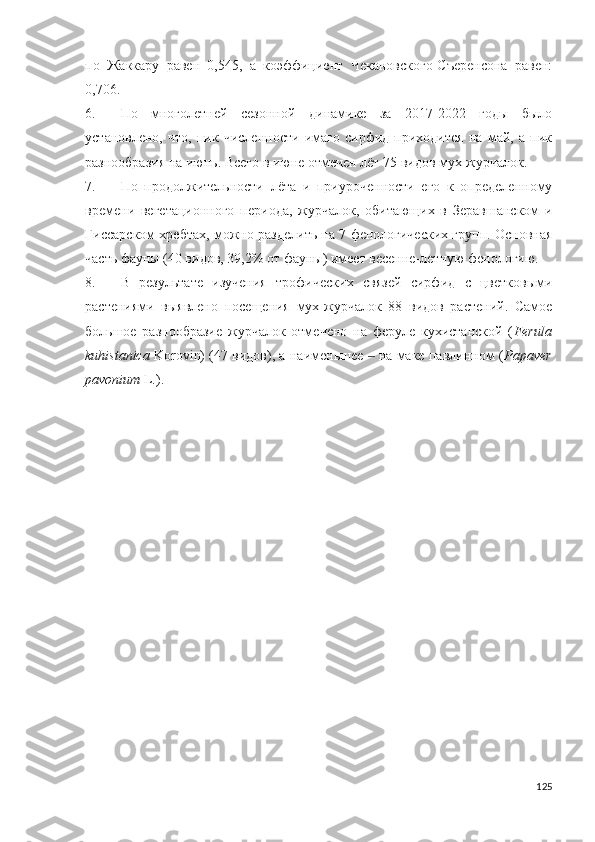 по   Жаккару   равен   0,545,   а   коэффициент   Чекановского-Съеренсона   равен:
0,706. 
6. По   многолетней   сезонной   динамике   за   2017-2022   годы   было
установлено,   что,   пик   численности   имаго   сирфид   приходится   на   май,   а   пик
разнообразия на июнь. Всего в июне отмечен лёт 75 видов мух-журчалок.  
7. По   продолжительности   лёта   и   приуроченности   его   к   определенному
време ни   вегетационного   периода,   журчалок,   обитающих   в   Зеравшанском   и
Гиссарском хребтах, можно разделить на 7 фенологических групп. Основная
часть фауны (40 видов, 39,2% от фауны) имеет весенне-летную фенологию. 
8. В   результате   изучения   трофических   связей   сирфид   с   цветковыми
растениями   выявлено   посещения   мух-журчалок   88   видов   растений.   Самое
большое   разнообразие   журчалок   отмечено   на   феруле   кухистанской   ( Ferula
kuhistanica  Koroin) (47 видов), а наименьшее   на маке павлинном (‒ Papaver
pavonium  L.).
125 