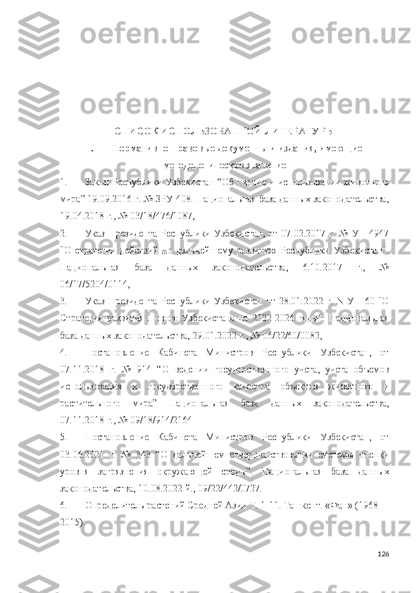 СПИСОК ИСПОЛЬЗОВАННОЙ ЛИТЕРАТУРЫ
I. Нормативно-правовые документы и издания, имеющие
методологическое значение
1. Закон Республики Узбекистан   “ Об охране и использовании животного
мира ” 19.09.2016 г. № ЗРУ-408. Национальная база данных законодательства,
19.04.2018 г., № 03/18/476/1087, 
2. Указ  Президента   Республики Узбекистан,   от 07.02.2017  г.  №  УП-4947
"О   стратегии   действий   по   дальнейшему   развитию   Республики   Узбекистан" .
Национальная   база   данных   законодательства,   6.10.2017   г.,   №
06/17/5204/0114,
3. Указ  Президента   Республики Узбекистан   от 28.01.2022  г.  N УП-60  "О
Стратегии   развития   Нового   Узбекистана   на   2022-2026   годы".   Национальная
база данных законодательства, 29.01.2022 г., № 06/22/60/0082, 
4. Постановление   Кабинета   Министров   Республики   Узбекистан,   от
07.11.2018   г.   №   914   “О   ведении   государственного   учета,   учета   объемов
использования   и   государственного   кадастра   объектов   животного   и
растительного   мира”   Национальная   база   данных   законодательства,
07.11.2018 г., № 09/18/914/2164
5. Постановление   Кабинета   Министров   Республики   Узбекистан,   от
03.06.2021   г.   №   343   “О   дальнейшем   совершенствовании   системы   оценки
уровня   загрязнения   окружающей   среды”.   Национальная   база   данных
законодательства,  10.08.2022 й., 09/22/442/0727.
6. Определитель растений Средней Азии Т. 1-11. Ташкент. «Фан» (1968–
2015).
126 