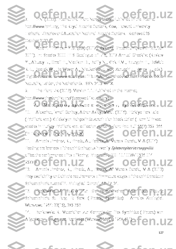 7. IPNI (2022). International Plant Names Index. Published on the Internet 
http://www.ipni.org, The Royal Botanic Gardens, Kew, Harvard University 
Herbaria Libraries and Australian National Botanic Gardens.  [Retrieved 25 
October 2022].
8. Pape T. Thompson F.C. (eds) (2017).  Systema Dipterorum (version 2.0, Jan
2011).  In:   Species  2000  ITIS  Catalogue  of   Life,  2017 Annual   Checklist  (Roskov
Y., Abucay L., Orrell T., Nicolson D., Bailly N., Kirk P.M., Bourgoin T., DeWalt
R.E., Decock W., De Wever A., Nieukerken E. van, Zarucchi  J., Penev L., eds.).
Digital   resource   at   www.catalogueoflife.org/annual-checklist/2017.   Species   2000:
Naturalis, Leiden, the Netherlands.  ISSN 2405-884X. 
9. The Plant List (2013). Version 1.1. Published on the Internet; 
http://www.theplantlist.org/ (accessed 1st January)
II. Монографии, научные статьи, патенты, научные сборники 
10. Alaserhat, İsmail Canbay, Adnan Aslay, Meral. (2016). Türkiye Ters Lale 
(Fritillaria spp.) Koleksiyon Bahçesi'nde zararlı olan böcek türleri (Harmful insect 
species in Turkey Fritillaria spp. collection garden.)  Plant Prot Bull 56(3): 259–266 
(in Turkish with English summary)
11. Amorós-Jiménez, R.,  Pineda, A., Fereres, A. Marcos-García, M-A (2014) 
Feeding preferences of the aphidophagous hoverfly  Sphaerophoria rueppellii  
affect the performance of its offspring.  Biocontrol, DOI 10.1007/s10526-014-
9577-8.
12. Amorós-Jiménez,   R.,   Pineda,   A.,   Fereres,   A.   Marcos-García,   M-A   (2012)
Prey availability and abiotic requirements of immature stages of the aphid predator
Sphaerophoria rueppellii.  Biological Control, 63:  17-24 .
13. Bankowska   R.   Studien   fur   die   palearktischen   Arten   der   Gattung
Sphaerophoria   St.   Farg.   Et   Serv.   (Diptera,   Syrphidae)   -   Annales   Zoologici.
Warszawa 1964: 22(15), 285-353
14. Bankowska   R.   Materialien   zur   Kenntnis   der   flies   Syrphidae   (Diptera)   von
Afganistan. – Fragmenta Faunistica (Warsaw) 14, (3) 1968.  (11)
127 