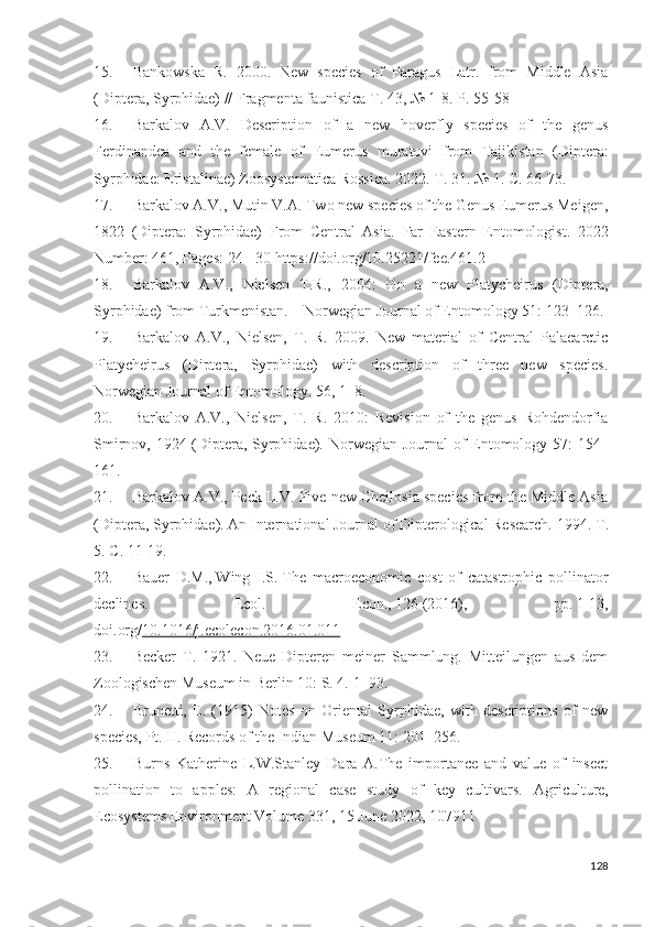15. Bankowska   R.   2000.   New   species   of   Paragus   Latr.   from   Middle   Asia
(Diptera, Syrphidae) // Fragmenta faunistica T. 43, № 1-8.  P.  55-58
16. Barkalov   A.V.   Description   of   a   new   hoverfly   species   of   the   genus
Ferdinandea   and   the   female   of   Eumerus   muratoi   from   Tajikistan   (Diptera:
Syrphidae: Eristalinae) Zoosystematica Rossica.  2022.  Т . 31. № 1.  С . 66-73.
17. Barkalov A.V., Mutin V.A. Two new species of the Genus Eumerus Meigen,
1822   (Diptera:   Syrphidae)   From   Central   Asia.   Far   Eastern   Entomologist.   2022
Number: 461, Pages:  24 - 30  https://doi.org/10.25221/fee.461.2
18. Barkalov   A.V.,   Nielsen   T.R.,   2004:   On   a   new   Platycheirus   (Diptera,
Syrphidae) from Turkmenistan.—Norwegian Journal of Entomology 51:  123–126 .
19. Barkalov   A.V.,   Nielsen,   T.   R.   2009.   New   material   of   Central   Palaearctic
Platycheirus   (Diptera,   Syrphidae)   with   description   of   three   new   species.
Norwegian Journal of Entomology. 56,  1–8 .
20. Barkalov   A.V.,   Nielsen,   T.   R.   2010:   Reision   of   the   genus   Rohdendorfia
Smirnov, 1924 (Diptera, Syrphidae).   Norwegian Journal of Entomology 57:   154–
161 .
21. Barkalov A.V., Peck L.V. Five new Cheilosia species from the Middle Asia
(Diptera, Syrphidae).  An International Journal of Dipterological Research. 1994.  Т .
5.  С .  11-19 .
22. Bauer   D.M.,   Wing   I.S.   The   macroeconomic   cost   of   catastrophic   pollinator
declines.   Ecol.   Econ.,   126   (2016),   pp.   1-13 ,
doi.org/ 10.1016/j.ecolecon.2016.01.011
23. Becker   T.   1921.   Neue   Dipteren   meiner   Sammlung.   Mitteilungen   aus   dem
Zoologischen Museum in Berlin 10: S. 4.  1–93.
24. Brunetti,   E.   (1915)   Notes   on   Oriental   Syrphidae,   with   descriptions   of   new
species, Pt. II.  Records of the Indian Museum 11:  201–256 .
25. Burns   Katherine   L.W.Stanley   Dara   A.The   importance   and   value   of   insect
pollination   to   apples:   A   regional   case   study   of   key   cultivars.   Agriculture,
Ecosystems Enironment Volume 331, 15 June 2022, 107911
128 