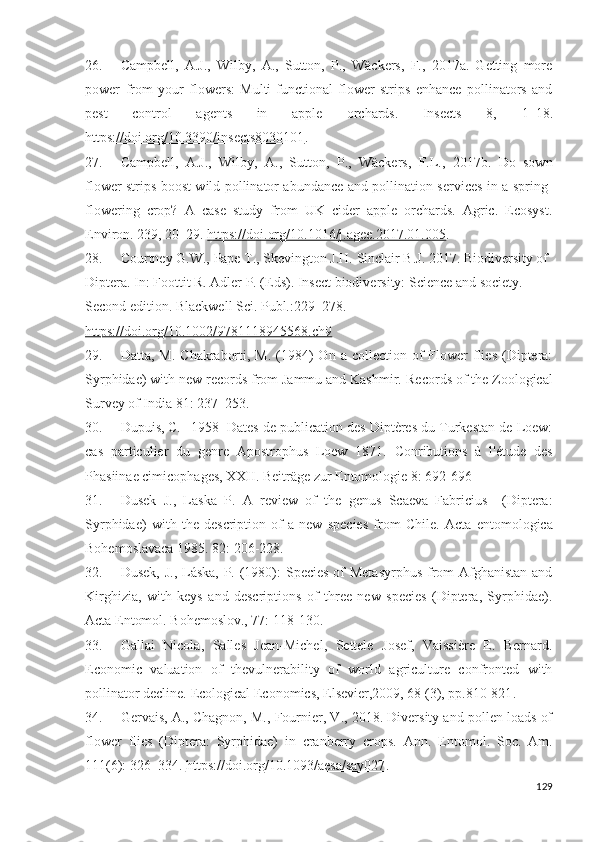 26. Campbell,   A.J.,   Wilby,   A.,   Sutton,   P.,   Wäckers,   F.,   2017a.   Getting   more
power   from   your   flowers:   Multi-functional   flower   strips   enhance   pollinators   and
pest   control   agents   in   apple   orchards.   Insects   8,   1–18 .
https://doi.org/10.3390/insects8030101 .
27. Campbell,   A.J.,   Wilby,   A.,   Sutton,   P.,   Wäckers,   F.L.,   2017b.   Do   sown
flower strips boost wild pollinator abundance and pollination serices in a spring-
flowering   crop?   A   case   study   from   UK   cider   apple   orchards.   Agric.   Ecosyst.
Eniron. 239,  20–29 .  https://doi.org/10.1016/j.agee.2017.01.005 .
28. Courtney G.W.,  Pape T., Skeington J.H. Sinclair B.J. 2017. Biodiversity of 
Diptera. In: Foottit R. Adler P. (Eds). Insect biodiversity: Science and society. 
Second edition. Blackwell Sci. Publ.: 229–278. 
https://doi.org/10.1002/9781118945568.ch9  
29. Datta,  M.  Chakraborti,  M.  (1984)  On  a  collection of  Flower   flies  (Diptera:
Syrphidae) with new records from Jammu and Kashmir.  Records of the Zoological
Survey of India 81:  237–253 .
30. Dupuis, C. 1958 Dates de publication des Diptères du Turkestan de Loew:
cas   particulier   du   genre   Apostrophus   Loew   1871.   Conributions   à   l'étude   des
Phasiinae cimicophages, XXII. Beiträge zur Entomologie 8:  692-696
31. Dusek   J.,   Laska   P.   A   reiew   of   the   genus   Scaeva   Fabricius     (Diptera:
Syrphidae)   with   the   description   of   a   new   species   from   Chile.   Acta   entomologica
Bohemoslavaca 1985. 82:  206-228 . 
32. Dusek, J., Láska, P. (1980):  Species of Metasyrphus  from  Afghanistan and
Kirghizia,   with   keys   and   descriptions   of   three   new   species   (Diptera,   Syrphidae).
Acta Entomol. Bohemoslov., 77:  118-130 .
33. Gallai   Nicola,   Salles   Jean-Michel,   Settele   Josef,   Vaissière   E.   Bernard.
Economic   valuation   of   thevulnerability   of   world   agriculture   confronted   with
pollinator decline.  Ecological Economics, Elseier,2009, 68 (3), pp. 810-821 .
34. Gervais, A., Chagnon, M., Fournier, V., 2018. Diversity and pollen loads of
flower   flies   (Diptera:   Syrphidae)   in   cranberry   crops.   Ann.   Entomol.   Soc.   Am.
111(6):  326–334 .  https://doi.org/10.1093/aesa/say027 .
129 