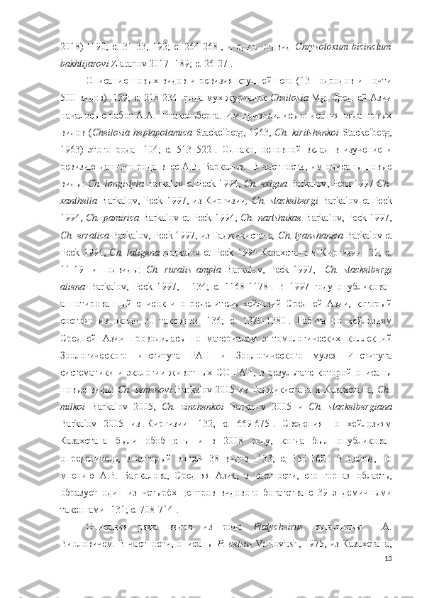 2018)   [190;   c.   31-33,   192;   c.   264-268],   и   один   подвид   Chrysotoxum   bicinctum
bakhtijarovi  Zlatanov 2017 [189; c. 26-27].
Описание   новых   видов   и   ревизия   крупнейшего   (13   подродов   и   почти
500 видов) [129; c. 218-234] рода мух-журчалок   Cheilosia   Mg. Средней Азии
началось   с работ А.А. Штакельберга. Им приводились описания ряда новых
видов  ( Cheilosia   heptapotamica   Stackelberg , 1963,   Ch .   kiritshenkoi   Stackelberg ,
1963)   этого   рода   [ 104;   c.   513–522].   Однако,   основной   вклад   в   изучение   и
ревизию данного рода внес А.В. Баркалов.   В частности, им  описаны новые
виды:  Ch.  longistyla   Barkalov   et   Peck  1994,  Ch.  exigua   Barkalov ,  Peck  1997  Ch.
xanthella   Barkalov ,   Peck   1997,   из   Киргизии ,   Ch.   stackelbergi   Barkalov   et   Peck
1994,   Ch.   pamirica   Barkalov   et   Peck   1994,   Ch.   nartshukae   Barkalov ,   Peck   1997,
Ch.  erratica   Barkalov ,  Peck  1997,   из Таджикистана ,  Ch .  tyanshanica   Barkalov   et
Peck   1994,   Ch .   latigena   Barkalov   et   Peck   1994   Казахстана   и   Киргизии   [ 21;   с.
11-19]   и   подвиды:   Ch.   ruralis   ampla   Barkalov ,   Peck   1997,     Ch.   stackelbergi
aliena   Barkalov ,   Peck   1997,     [ 134;   c.   1168-1178 ].   В   1997   году   опубликован
аннотированный   список   и   определитель   хейлозий   Средней   Азии,   который
состоит   из   около   30   таксонов   [ 136;   c.   1370-1380 ].   Работа   по   хейлозиям
Средней   Азии   проводилась   по   материалам   энтомологических   коллекций
Зоологического   института   РАН   и   Зоологического   музея   Института
систематики   и   экологии   животных   СО   РАН,   в   результате   которой   описаны
новые виды:   Ch.   semenovi   Barkalov   2005 из Таджикистана и Казахстана,   Ch.
milkoi   Barkalov   2005,   Ch.   zinchenkoi   Barkalov   2005   и   Ch.   stackelbergiana
Barkalov   2005   из   Киргизии   [132;   c.   669-675].   Сведения   по   хейлозиям
Казахстана   были   обобщены   и   в   2008   году,   когда   был   опубликован
определитель,   в   который   вошли   38   видов   [133;   c.   150-160].   В   целом,   по
мнению   А.В.   Баркалова,   Средняя   Азия,   в   частности,   его   горная   область,
образует   один   из   четырёх   центров   видового   богатства   с   39   эндемичными
таксонами [131; с. 708-714].
Описания   ряда   видов   из   рода   Platycheirus   выполнены   H.A.
Виоловичем. В частности, описаны   P .   celsus   Violoitsh , 1975, из Казахстана,
13 