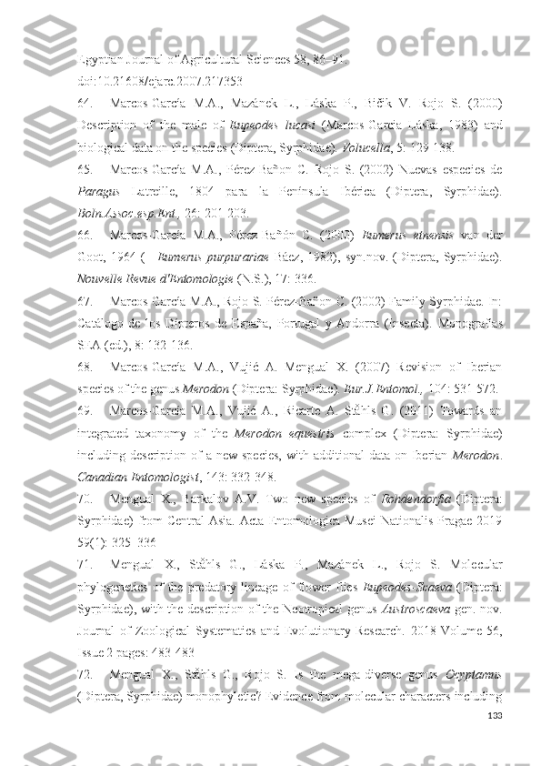 Egyptian Journal of Agricultural Sciences 58, 86–91. 
doi:10.21608/ejarc.2007.217353
64. Marcos-García   M.A.,   Mazánek   L.,   Láska   P.,   Bičik   V.   Rojo   S.   (2000)
Description   of   the   male   of   Eupeodes   lucasi   (Marcos-Garcia   Láska,   1983)   and
biological data on the species (Diptera, Syrphidae).  Volucella , 5:  129-138 . 
65. Marcos-García   M.A.,   Pérez-Bañon   C.   Rojo   S.   (2002)   Nuevas   especies   de
Paragus   Latreille,   1804   para   la   Península   Ibérica   (Diptera,   Syrphidae).
Boln.Assoc.esp.Ent.,  26:  201-203 . 
66. Marcos-García   M.A.,   Pérez-Bañón   C.   (2000)   Eumerus   etnensis   van   der
Goot,   1964   (=   Eumerus   purpurariae   Báez,   1982),   syn.nov.   (Diptera,   Syrphidae).
Nouvelle Revue d'Entomologie  (N.S.), 17:  336 . 
67. Marcos-García M.A., Rojo S. Pérez-Bañon C. (2002) Family Syrphidae. In:
Catálogo   de   los   Dípteros   de   España,   Portugal   y   Andorra   (Insecta).   Monografías
SEA (ed.), 8: 132-136. 
68. Marcos-García   M.A.,   Vujić   A.   Mengual   X.   (2007)   Reision   of   Iberian
species of the genus  Merodon  (Diptera: Syrphidae).  Eur.J.Entomol.,  104: 531-572. 
69. Marcos-García   M.A.,   Vujić   A.,   Ricarte   A.   Ståhls   G.   (2011)   Towards   an
integrated   taxonomy   of   the   Merodon   equestris   complex   (Diptera:   Syrphidae)
including description  of   a  new species,  with  additional  data  on Iberian   Merodon .
Canadian Entomologist , 143:  332-348 .
70. Mengual   X.,   Barkalov   A.V.   Two   new   species   of   Rohdendorfia   (Diptera:
Syrphidae)  from  Central  Asia.   Acta  Entomologica   Musei   Nationalis  Pragae  2019
59(1):  325–336
71. Mengual   X.,   Ståhls   G.,   Láska   P.,   Mazánek   L.,   Rojo   S.   Molecular
phylogenetics   of   the   predatory   lineage   of   flower   flies   Eupeodes - Scaeva   (Diptera:
Syrphidae), with the description of the Neotropical genus   Austroscaeva   gen. nov.
Journal   of   Zoological   Systematics   and   Evolutionary   Research.   2018   Volume   56,
Issue 2 pages:  483-483 
72. Mengual   X.,   Ståhls   G.,   Rojo   S.   Is   the   mega-diverse   genus   Ocyptamus
(Diptera, Syrphidae) monophyletic? Eidence from molecular characters including
133 