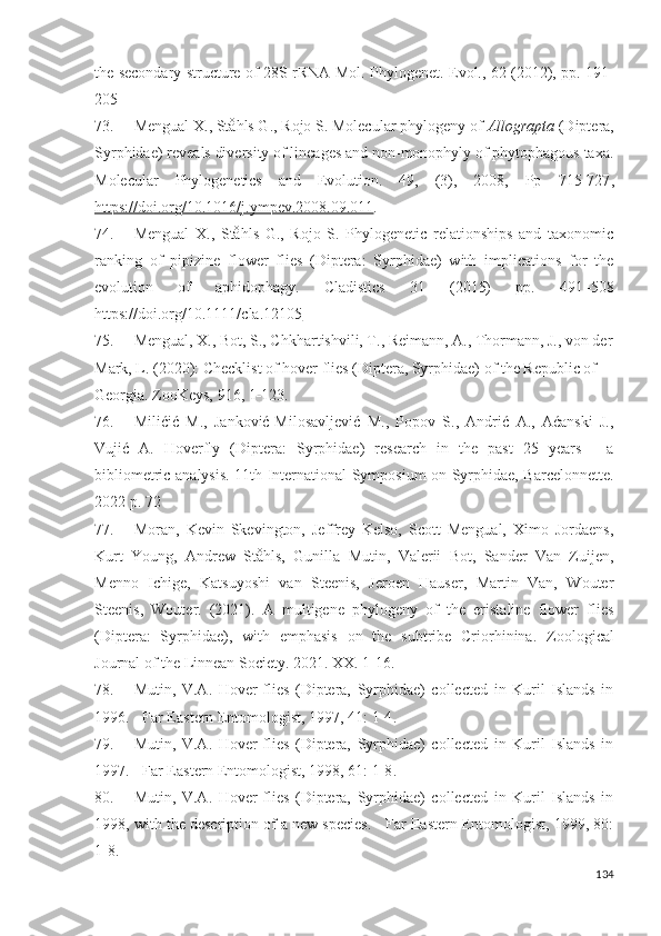 the secondary structure of 28S rRNA Mol.   Phylogenet. Evol., 62 (2012), pp.   191-
205
73. Mengual X., Ståhls G., Rojo S. Molecular phylogeny of  Allograpta  (Diptera,
Syrphidae) reveals diversity of lineages and non-monophyly of phytophagous taxa.
Molecular   Phylogenetics   and   Evolution.   49,   (3),   2008,   Pp   715-727 ,
https://doi.org/10.1016/j.ympev.2008.09.011 . 
74. Mengual   X.,   Ståhls   G.,   Rojo   S.   Phylogenetic   relationships   and   taxonomic
ranking   of   pipizine   flower   flies   (Diptera:   Syrphidae)   with   implications   for   the
evolution   of   aphidophagy.   Cladistics   31   (2015)   рр .   491–508
https://doi.org/10.1111/cla.12105  
75. Mengual , X., Bot, S., Chkhartishili, T., Reimann, A., Thormann, J., von der
Mark, L. (2020): Checklist of hover flies (Diptera, Syrphidae) of the Republic of 
Georgia.  ZooKeys, 916,  1  123 .
76. Milićić   M.,   Jankoić-Milosavljeić   M.,   Popov   S.,   Andrić   A.,   Aćanski   J.,
Vujić   A.   Hoverfly   (Diptera:   Syrphidae)   research   in   the   past   25   years   -   a
bibliometric analysis.   11th International Symposium on Syrphidae, Barcelonnette.
2022 p. 72
77. Moran,   Kein   Skeington,   Jeffrey   Kelso,   Scott   Mengual,   Ximo   Jordaens,
Kurt   Young,   Andrew   Ståhls,   Gunilla   Mutin,   Valerii   Bot,   Sander   Van   Zuijen,
Menno   Ichige,   Katsuyoshi   van   Steenis,   Jeroen   Hauser,   Martin   Van,   Wouter
Steenis,   Wouter.   (2021).   A   multigene   phylogeny   of   the   eristaline   flower   flies
(Diptera:   Syrphidae),   with   emphasis   on   the   subtribe   Criorhinina.   Zoological
Journal of the Linnean Society. 2021. XX.  1-16 .
78. Mutin,   V.A.   Hover-flies   (Diptera,   Syrphidae)   collected   in   Kuril   Islands   in
1996. - Far Eastern Entomologist, 1997, 41:  1-4 .
79. Mutin,   V.A.   Hover-flies   (Diptera,   Syrphidae)   collected   in   Kuril   Islands   in
1997. - Far Eastern Entomologist, 1998, 61:  1-8 .
80. Mutin,   V.A.   Hover-flies   (Diptera,   Syrphidae)   collected   in   Kuril   Islands   in
1998, with the description of a new species. - Far Eastern Entomologist, 1999, 80:
1-8 .
134 
