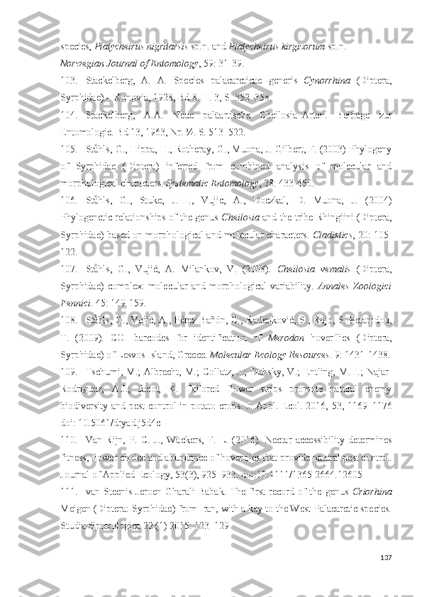 species,  Platycheirus nigritarsis  sp.n. and  Platycheirus kirgizorum  sp.n. 
Norwegian Journal of Entomology , 59: 31-39.
103. Stackelberg,   A.   A.   Species   palaearcticae   generis   Cynorrhina   (Diptera,
Syrphidae).–  Konoia, 1928, Bd 8. H. 3,  S. 352–358.
104. Stackelberg,   A.A.   Neue   paläartische   Cheilosia–Arten.   Beiträge   zur
Entomologie. Bd 13, 1963, Nr.  ¾. S. 513–522.
105. Ståhls, G., Hippa, H., Rotheray, G., Muona, J. Gilbert, F. (2003) Phylogeny
of   Syrphidae   (Diptera)   inferred   from   combined   analysis   of   molecular   and
morphological characters.  Systematic Entomology , 28: 433-450. 
106. Ståhls,   G.,   Stuke,   J.-H.,   Vujic,   A.,   Doczkal,   D.   Muona,   J.   (2004)
Phylogenetic relationships of the genus   Cheilosia   and the tribe Rhingiini (Diptera,
Syrphidae) based on morphological and molecular characters.   Cladistics , 20: 105-
122. 
107. Ståhls,   G.,   Vujić,   A.   Milankov,   V.   (2008).   Cheilosia   vemalis   (Diptera,
Syrphidae)  complex:  molecular   and  morphological   variability.   Annales   Zoologici
Fennici . 45: 149-159. 
108. Ståhls, G., Vujić, A., Pérez-Bañón, C., Radenkoić, S., Rojo, S. Petanidou,
T.   (2009).   COI   barcodes   for   identification   of   Merodon   hoverflies   (Diptera,
Syrphidae) of Lesvos Island, Greece.  Molecular Ecology Resources . 9: 1431-1438.
109. Tschumi ,   M.;   Albrecht,   M.;   Collatz,   J.;   Dubsky,   V.;   Entling,   M.H.;   Najar-
Rodriguez,   A.J.;   Jacot,   K.   Tailored   flower   strips   promote   natural   enemy
biodiversity and pest control in potato crops.   J. Appl. Ecol. 2016, 53, 1169–1176
doi: 10.5061/dryad.j5d4c 
110. Van   Rijn,   P.   C.   J.,   Wäckers,   F.   L.   (2016).   Nectar   accessibility   determines
fitness, flower choice and abundance of hoverflies that proide natural pest control.
Journal of Applied Ecology, 53(3), 925–933. doi:10.1111/1365-2664.12605
111. van   Steenis   Jeroen   Gharali   Babak .   The   first   record   of   the   genus   Criorhina
Meigen (Diptera: Syrphidae) from Iran, with a key to the West-Palaearctic species.
Studia dipterologica 22 (1) 2015: 123–129
137 