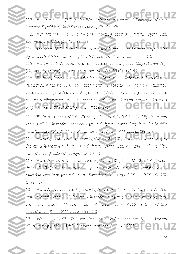 112. Van   Steenis,   J.   (2000)   The   West-Palaearctic   species   of   Spilomyia   Meigen
(Diptera, Syrphidae).  Bull.Soc.Ent.Suisse , 73: 143-168. 
113. Van   Steenis,   J.   (2011)   Swedish   hoverfly   records   (Diptera:   Syrphidae).
Entomologisk Tidskrift  132: 187-193.
114. van   Veen   M.P.   Hoverflies   of   Northwest   Europe.   Identification   keys   to   the
Syrphidae // KNNV Publishing.  The Netherlands. Utrecht. 2004. P. 1-253.
115. Violoich   N.A.   New   Palearctic   species   of   the   genus   Chrysotoxum   Mg.
(Diptera, Syrphidae). Entomological reiew. 1973. 52 (4): 596-602 
116. Vujić   A,   Petanidou   T,   Tscheulin   T,   Cardoso   P,   Radenkoić   S,   Ståhls   G,
Baturan Ž, Mijatoić G, Rojo S, Pérez-Bañón C, Devalez J (2016) Biogeographical
patterns of the genus Merodon Meigen, 1803 (Diptera: Syrphidae) in islands of the
eastern   Mediterranean   and   adjacent   mainland.   Insect   Conservation   and   Diversity
9(3):  181–191 . https://doi.org/10.1111/icad.12156
117. Vujić A, Radenkoić  S, Likov L, Trifunov S, Nikolić T (2013)  Three new
species   of   the   Merodon   nigritarsis   group   (Diptera:   Syrphidae)   from   the   Middle
East.  Zootaxa 3640(3):  442–464 .  https://doi.org/10.11646/zootaxa.3640.3.7
118. Vujić A, Radenkoić S, Likov L, Veselić S (2021) Taxonomic complexity in
the   genus   Merodon   Meigen,   1803   (Diptera:   Syrphidae).   Zookeys   1031:   85–124.
https://doi.org/10.3897/zookeys.1031.62125
119. Vuji ć   A .,   Likov   L .,   Radenkoi ć   S .,   Tubi ć   N . K .,   Djan   M ., Š ebi ć   A .,   P é rez -
Ba ñó n   C .,   Rojo   S .,   Barkalov   A .,   Hayat   R .,   Andri ć   A .,   St å hls   G .   Reision   of   the
Merodon   serrulatus   group   ( Diptera ,   Syrphidae ).   ZooKeys . 2020. Т. 2020. № 909.
С. 79-158
120. Vujić A., Radenkoić S., Likov L, Andrić A., Gilasian E. Barkalov A. Two
new   enigmatic   species   of   the   genus   Merodon   Meigen   (Diptera:   Syrphidae)   from
the   north-eastern   Middle   East.   Zootaxa   2019   4555   (2):   187–208
https://doi.org/10.11646/zootaxa.4555.2.2  
121. Wagner, D. L. (2019). Insect Declines in the Anthropocene. Annual Reiew
of Entomology, 65(1). doi:10.1146/annure-ento-011019-025151
138 