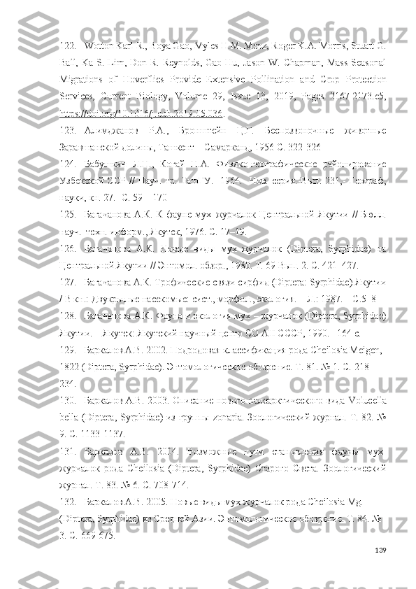 122. Wotton Karl R., Boya Gao, Myles H.M. Menz, Roger K.A. Morris, Stuart G.
Ball,  Ka S.  Lim,  Don R.  Reynolds,   Gao Hu,  Jason   W. Chapman,  Mass   Seasonal
Migrations   of   Hoverflies   Proide   Extensive   Pollination   and   Crop   Protection
Serices,   Current   Biology,   Volume   29,   Issue   13,   2019,   Pages   2167-2173.e5,
https://doi.org/10.1016/j.cub.2019.05.036 .
123. Алимджанов   Р.А.,   Бронштейн   Ц.Г.   Беспозвоночные   животные
Заравшанской долины, Ташкент – Самарканд, 1956 С. 322-326
124. Бабушкин   Л.Н.,   Когай   H.A.   Физико-географическое   районирование
Узбекской   ССР   //   Науч.   тр.   ТашГУ.-   1964.-   Нов.   серия.-Вып.   231,-   Географ,
науки, кн. 27.- С. 59 – 170
125. Багачанова  А.К.  К  фауне  мух–журчалок  Центральной Якутии  //   Бюлл.
науч.–техн. информ., Якутск, 1976. С. 17–19.
126. Багачанова   А.К.   Новые   виды   мух–журчалок   (Diptera,   Syrphidae)   на
Центральной Якутии // Энтомол. обзор., 1980. Т. 69 Вып. 2. С. 421–427.
127. Багачанова А.К. Трофические связи сирфид (Diptera: Syrphidae) Якутии
/ В кн.: Двукрылые насекомые: сист., морфол., экология. – Л.: 1987. – С.5–8
128. Багачанова А.К. Фауна и экология мух – журчалок (Diptera, Syrphidae)
Якутии. – Якутск: Якутский научный центр СО АН СССР, 1990.– 164 с.
129. Баркалов А.В. 2002. Подродовая классификация рода Cheilosia Meigen, 
1822 (Diptera, Syrphidae). Энтомологическое обозрение. Т. 81. № 1. С.  218-
234 .
130. Баркалов А.В. 2003. Описание нового палеарктического вида   Volucella
bella   ( Diptera ,   Syrphidae ) из группы   zonaria . Зоологический журнал. Т. 82. №
9.  С. 1133-1137 .
131. Баркалов   А.В.   2004.   Возможные   пути   становления   фауны   мух-
журчалок   рода   Cheilosia   (Diptera,   Syrphidae)   Старого   Света.   Зоологический
журнал. Т. 83. № 6. С.  708-714 .
132. Баркалов А.В. 2005. Новые виды мух-журчалок рода Cheilosia Mg. 
(Diptera, Syrphidae) из Средней Азии. Энтомологическое обозрение. Т. 84. № 
3. С.  669-675 .
139 
