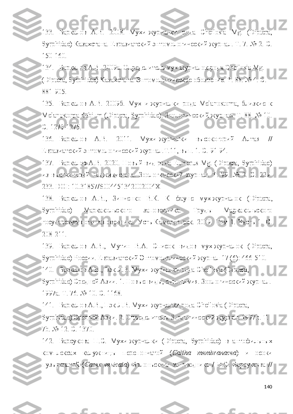 133. Баркалов   А.В.   2008.   Мухи-журчалки   рода   Cheilosia   Mg.   (Diptera,
Syrphidae) Казахстана. Евразиатский энтомологический журнал. Т. 7. № 2. С.
150-160.
134. Баркалов А.В. 2009а. Определитель мух-журчалок рода Cheilosia Mg. 
(Diptera, Syrphidae) Казахстана. Энтомологическое обозрение. Т. 88. № 4. С. 
881-905 .
135. Баркалов   А.В.   2009б.   Мух   и-журчалки   рода   Melanostoma,   близкие   к
Melanostoma dubium (Diptera, Syrphidae). Зоологический журнал. Т. 88. № 10.
С.  1271-1275 .
136. Баркалов   А.В.   2011.   Мухи-журчалки   высокогорий   Алтая   //
Евразиатский энтомологический журнал.Т.11, вып. 1. С.  91-94 .
137. Баркалов   А.В.   2020.   Новый   вид   рода   Eumerus   Mg.   (Diptera,   Syrphidae)
из   высокогорий   Таджикистана.   Зоологический   журнал.   Т.   99.   №   2.   С.   229-
233 . DOI: 10.31857/S004451342002004X
138. Баркалов   А.В.,   Зинченко   В.К.   К   фауне   мух-журчалок   ( Diptera ,
Syrphidae )   Маркакольского   заповедника.   Труды   Маркакольского
государственного   заповедника.   Усть-Каменогорск.   2009.   Том   1.   Часть   1.   С.
208-211 . 
139. Баркалов   А.В.,   Мутин   В. А .   Список   видов   мух-журчалок   ( Diptera ,
Syrphidae )  России .  Евразиатский Энтомологический журнал 17 (6):  466-510 . 
140. Баркалов А.В., Пэк Л.В. Мухи-журчалки рода  Cheilosia  ( Diptera , 
Syrphidae ) Средней Азии. 1. Новые виды, синонимия. Зоологический журнал.
1997 a . Т. 76. № 10. С. 1168.
141. Баркалов А.В., Пэк Л.В. Мухи-журчалки рода  Cheilosia  ( Diptera , 
Syrphidae ) Средней Азии. 2. Определитель. Зоологический журнал. 1997 b . Т. 
7 b . № 12. С. 1370.  
142. Барсукова   П . С .   Мухи - журчалки   (Díptera,   Syrphidae)   в   антофильных
комплексах   калужницы   перепончатой   ( Caltha   membranacea )   и   осоки
пузыреватой   ( Сагех   vesicata )   Болоньского   заповедника   /   П . С .   Барсу - кова   //
140 