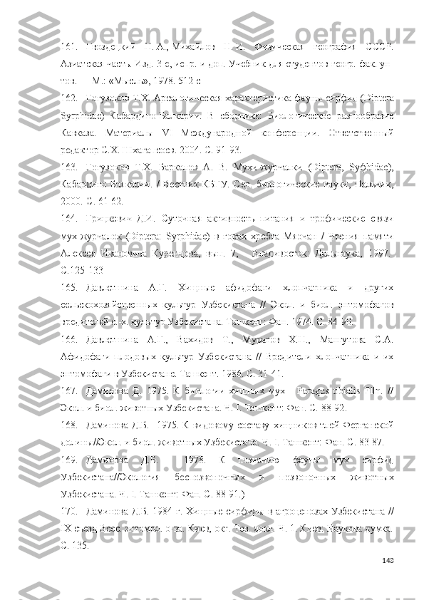 161. Гвоздецкий   Н.   А.,   Михайлов   Н.   И.   Физическая   география   СССР.
Азиатская часть. Изд. 3 - е, испр. и доп. Учебник для студентов геогр. фак. ун-
тов.   — М.: «Мысль», 1978.  512  с
162. Гогузоков Т.Х. Ареалогическая характеристика фауны сирфид ( Diptera
Syrphidae )   Кабардино-Балкарии.   В   сборнике:   Биологическое   разнообразие
Кавказа.   Материалы   VI   Международной   конференции.   Ответственный
редактор С.Х. Шхагапсоев.  2004. С.  91-93.
163. Гогузоков   Т.Х.   Баркалов   А.   В.   Мухи-журчалки   (Diptera,   Syфhidae),
Кабардино-Балкарии.   /   Вестник   КБГУ.   Сер.   биологические   науки,   Нальчик,
2000.-С.  61-62 .
164. Грицкевич   Д.И.   Суточная   активность   питания   и   трофические   связи
мух-журчалок   (Diptera:   Syrphidae)   в   горах   хребта   Мяочан   /   Чтения   памяти
Алексея   Ивановича   Куренцова,   вып.   7,   -   Владивосток:   Дальнаука,   1997.-
С. 125-133
165. Давлетшина   А.Г.   Хищные   афидофаги   хлопчатника   и   других
сельскохозяйственных   культур   Узбекистана   //   Экол.   и   биол.   энтомофагов
вредителей с.-х. культур Узбекистана. Ташкент: Фан. 1974. С.  84-90 .
166. Давлетшина   А.Г.,   Вахидов   Т.,   Муратов   Х.Н.,   Мангутова   С.А.
Афидофаги   плодовых   культур   Узбекистана   //   Вредители   хлопчатника   и   их
энтомофаги в Узбекистане. Ташкент. 1986. С. 31-41.
167. Даминова   Д.   1975.   К   биологии   хищных   мух   -   Paragus   tibialis   Flln.   //
Экол. и биол. животных Узбекистана. Ч. I. Ташкент: Фан. С.  88-92 .
168. Даминова   Д.Б.     1975.  К   видовому  составу   хищников   тлей  Ферганской
долины//Экол. и биол. животных Узбекистана. Ч. I. Ташкент: Фан. С. 83-87.
169. Даминова   Д.Б.     1978.   К   познанию   фауны   мух   сирфид
Узбекистана//Экология   беспозвоночных   и   позвоночных   животных
Узбекистана. Ч. I. Ташкент: Фан. С. 88-91.)
170. Даминова Д.Б.  1984 г. Хищные сирфиды в агроценозах Узбекистана  //
IX съезд Всес. энтомол. о-ва. Киев, окт. Тез. докл. Ч. 1. Киев: Наукова думка.
С. 135.
143 