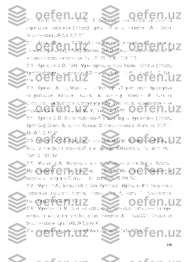 210. Кривошеина   Н.П.   2012а.   К   биологии   почвообитающих   личинок
двукрылых   насекомых   (Diptera)   пустынной   зоны.   Известия   РАН.   Серия
Биологическая, № 3,  с.  303–311
211. Кривошеина  Н.П. 2012б. Об определении понятия «синантропность» на
примере двукрылых (Diptera).   Эверсманния. Энтомологические исследования
в России и соседних регионах. Вып. 31-32. 10.XII:  108–112.
212. Кузнецов   С.Ю.   1985.   Мухи–журчалки   рода   Scaeva   Fabricius   (Diptera,
Syrphidae) фауны Палеарктики // Энтомол. обозр. – Т. 64. – Вып. 2. – С.  398–
418.
213. Кузякин   А.   П.,   Мазин   Л.   Н.   Маршрутный   учёт   имаго   булавоусых
чешуекрылых   методом   вылова   за   единицу   времени   //   Влияние
антропогенных   факторов   на  структуру   и   функционирование   экосистем   и   их
отдельные компоненты. – М.: МПУ, 1993. –  С. 61-66
214. Кустов   С.Ю.   Зоогеографический   анализ   фауны   мух-сирфид   (Diptera,
Syrphidae) Северо-Западного Кавказа. Энтомологическое обозрение. 2006. Т.
85. № 1. С.  64-74 .
215. Мангутова С.А. Афидофаги плодовых культур Каракалпакии// Экол. и
биол.   энтомофагов   вредителей   с.-х.   культур   Узбекистана.   Ташкент:   Фан.
1974. С.  152-157 .
216. Милько   Д.А.   Материалы   к   инвентаризации   энтомофауны   Каратал-
Жапырыкского   Госзаповедника.   Каратал-Жапырык   Мамлекеттик
жаратылыш коругуна 20 жыл . – Бишкек: 2014 –  С 378-390 .
217. Мутин В.А., Баркалов А.В. Сем. Syrphidae - Журчалки // Определитель
насекомых   Дальнего   Востока   России.   Том   6,   часть   1.   Владивосток:
Дальнаука, 1999.  С. 342-500 .
218. Мухитдинов   М.   Влияние   дефолиации   на   численность   личинок   мух-
сирфид   в   хлопковом   агробиоценозе.   Известия   АН   ТаджССР.   Отделение
биологических наук. 1985, № 2, с 79-81
219. Невский В.Л., Тли Средней Азия. Ташкент - 1929. 425 с.
148 