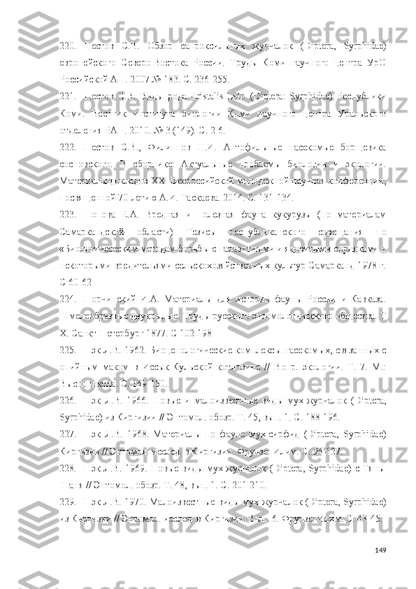 220. Пестов   С.В.   Обзор   сапроксильных   журчалок   ( Diptera ,   Syrphidae )
европейского   Северо-Востока   России.   Труды   Коми   научного   центра   УрО
Российской АН .  2007   № 183 .  С. 2 36 - 255 .
221. Пестов   С.В.   Виды   рода   Eristalis   Latr.   (Diptera:   Syrphidae)   Республики
Коми.   Вестник   института   биологии   Коми   научного   центра   Уральского
отделения РАН. 2010. № 3 (149). С. 2-6.
222. Пестов   С.В.,   Филиппов   Н.И.   Антофильные   насекомые   борщевика
сосновского.   В   сборнике:   Актуальные   проблемы   биологии   и   экологии.
Материалы докладов XXI Всероссийской молодежной научная конференции,
посвященной 70-летию А.И. Таскаева. 2014. С. 131-134.
223. Попова   Е.А.   Вредная   и   полезная   фауна   кукурузы   (по   материалам
Самаркандской   области)   Тезисы   республиканского   совещания   по
«Биологичесеским методам борьбы с паразитными и ядовитыми сорняками и
некоторыми вредительями сельскохозяйственных культур Самарканд 1978 г.
С 60-62
224. Порчинский   И.А.   Материалы   для   истории   фауны   России   и   Кавказа.
Шмелеобразные двукрылые. Труды русского энтомологического общества. Т
Х. Санкт-Петербург 1877. С 102-198
225. Пэк Л.В. 1962. Биоценологические комплексы насекомых, связанных с
опийным   маком   в   Иссык-Кульской   котловине   //   Вопр.   экологии.   Т.   7.   М.:
Высш. школа. С. 149-150.
226. Пэк   Л.В.   1966.   Новые   и   малоизвестные   виды   мух-журчалок   (Diptera,
Syrphidae) из Киргизии // Энтомол. обозр. Т. 45, вып. 1.  С. 188-196.
227. Пэк   Л.В.   1968.   Материалы   по   фауне   мух-сирфид   (Diptera,   Syrphidae)
Киргизии // Энтомол. исслед. в Киргизии. Фрунзе: Илим.  С. 94-127 .
228. Пэк  Л.В.   1969.   Новые   виды   мух-журчалок   (Diptera,  Syrphidae)   с   Тянь-
Шаня // Энтомол. обозр. Т. 48, вып. 1. С. 201-210.
229. Пэк Л.В. 1970. Малоизвестные виды мух-журчалок (Diptera, Syrphidae)
из Киргизии // Энтомол. исслед. в Киргизии. Вып. 6. Фрунзе: Илим.  С. 43-45 .
149 