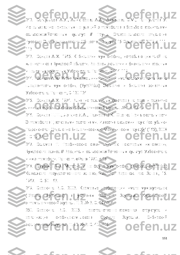 242. Сагдуллаев   А.У.,   Аликперова   А.А.,   Ахмедова   С.М.,   Ташпулатов   У.
Использование   природных   популяций   энтомофагов   в   борьбе   с   вредителями
сельскохозяйственных   культур   //   Труды   Ставропольского   отделения
Русского   Энтомологического   Общества.   Выпуск   15   Ставрополь   2019   с   111-
113
243. Саидов   А.Х.   1965.   К   биологии   мух   сирфид,   истребляющих   тлей   на
хлопчатнике в Бухарской области. Вопросы экологии и физиологии вредных
и полезных животных Узбекистана. Ташкент, С  114-119
244. Саидов   А.Х.   1969.  Влияние   личиночного   и  имагинального   питания   на
плодовитость   мух   сирфид   (Syrphidae)   Экология   и   биология   животных
Узбекистана. Ташкент, С  120-124
245. Саидов   А.Х.   1974.   Влияние   различных   факторов   на   рост   и   развитие
личинок сирфид. Узбекский биологический журнал. № 1 с.  47-49
246. Саидов   Н.Ш.,   Лэндис   Д.А.,   Назиров   В.К.   Оценка   Привлекательности
Энтомофагов  Цветковыми  растениями.   Известия  академии  наук  Республики
Таджикистан Отделение Биологических И Медицинских Наук №4 (165), 2008
Г С 19-27
247. Саламов   Т.   Трофические   связи   личинок   некоторых   ихневмонид
Бухарского   оазиса   //   Вредители   сельскохозяйственных   культур   Узбекистана
и их энтомофаги. Ташкент. «Фан» 1970. с 65
248. Скуфьин   К.В.   Материалы   по   фауне   мух   сирфид   (Diptera,   Syrphidae)
Кавказкого   государственного   заповедника.   Тр.   Воронеж.   гос.   Запов.,   15.
1967. –  С. 50 – 63 .
249. Сорокина   B.C.   2003.   Кормовые   преференции   имаго   мух-журчалок
(Diptera,   Syrphidae)   в   условиях   Южного   Зауралья.   Евразиатский
энтомологический журнал. Т. 2. № 3.  С. 197-214.
250. Сорокина   В.С.   2005.   Пространственно-временная   структура   и
организация   сирфидокомплексов   Южного   Зауралья.   Сибирский
экологический журнал. Т. 12. № 3.  С. 401-415 .
151 