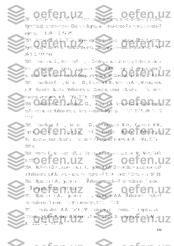 251. Сорокина   В.С.   2006.   Широтное   распространение   сирфид   (Diptera,
Syrphidae) на территории Южного Зауралья. Евразиатский энтомологический
журнал. Т. 5. № 1.  С. 69-76 .
252. Сорокина   В.С.   2009.   Мухи-журчалки   рода   Paragus   Latr.   (Diptera,
Syrphidae) России и сопредельных стран. Энтомологическое обозрение. Т. 88.
№ 2.  С. 466-487 .
253. Тихонова   С.,   Бронштейн   Ц.Г.   Сирфиды   хлопкового   агробиоценоза   и
его   окружения.   Тезисы   докладов   на   ХХХI   научной   студенческой
конференции биологического факультета СамГУ. Самарканд 1972 г. С 16-17
254. Тожибаев К.Ш., Бешко Н.Ю., Кодиров У.Х., Батошов А.Р., Мирзалиева
Д.У.   Кадастр   флоры   Узбекистана:   Самаркандская   область.   –   Ташкент:
Издательство «Фан» АН РУз., 2018. – 220 с.
255. Тожибаев   К.Ш.,   Бешко   Н.Ю.,   Попов   В.А.   Ботанико-Географическое
районирование   Узбекистана.   Ботанический   Журнал.   Т   101   2016.   №   10 .   С
1114
256. Тожибаев   К.Ш.,   Бешко   Н.Ю.,   Шомуродов   Х.Ф.,   Кодиров   У.Х.,
Тургинов   О.Т.,   Шарипова   В.К.   Кадастр   флоры   Узбекистана
Кашкадарьинская область. – Ташкент: Издательство «Фан»  АН РУз., 2019. –
256  с.:
257. Фегри К., ванн дер Пейл Л. Основы экологии опыления. М.: Мир, 1982.
с. 323
258. Хайитов Э.И., Даминова Д.Б., Пулатов З.А. Энтомофаги злаковых тлей
в Узбекистане // Защита и карантин растений 2008 Номер: 4 Страницы: 54-55
259. Ҳасанов И.А., Ғуломов П.Н. Ўзбекистон табиий географияси. 1-қисм. –
Т.:Ўқитувчи, 2007. – 162 б.97. 
260. Ҳасанов   И . А .,   Ғуломов   П . Н .,   Қаюмов   А . А .   Ўзбекистон   табиий
географияси .  2-қисм. – Т.: Университет, 2010. – 100 б 
261. Штакельберг   А . А .   1948 .   IV.   Насекомые   -   Insccta.   1.   Двукрылые   -
Diptera. а) Общий обзор // Животный мир СССР:  Зона пустынь. Т. 2. М.-Л.:
АП СССР. С.  162-178 .
152 