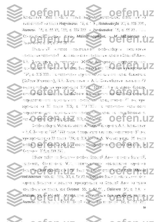 Баркаловым.   Уже   описаны   новые   виды   по   материалам,   собранным   из
высокогорий из родов   Platycheirus   [19; c. 1–8],   Rohdendorfia   [70; c. 325–336],
Eumerus   [16;   c.   66-73,   133;   c.   229-233]   и   Ferdinandea   [16;   c.   66-73].   Н.П.
Кривошеиной   описаны   самки   Mallota   sogdiana ,   и   M .   tadzhikorum   из
Таджикистана [56; c. 246-251].   
Отдельный   интерес   представляют   сирфидофауны   охраняемых
природных территорий – заповедников и природных парков в Средней Азии.
Б.В.   Златановым   на   территории   Жонгар-Алатауского   государственного
национального   природного   парка   было   выявлено   106   видов   мух-журчалок
[ 194;   c.   205-222].   На   территории   другого   национального   парка   Казахстана
(Сайрам-Угамского),   Б.В.   Златановым   и   А.Е.   Сихымбаевым   выявлено   47
видов антофильных мух-журчалок [ 204; c.   153-160]. В ущелье реки Каскасу,
которое   расположено   в   Толебийском   филиале   того   же   Сайрам-Угамского
государственного   национального   природного   парка,   отмечен   41   вид   мух-
журчалок   из   20   родов   [ 205;   c.   117-120].   На   территории   Чарынского
государственного   национального   природного   парка   на   правобережье   р.
Чарын отмечены 53 вида   сирфид [ 202; c. 141-149 ].
Сирфидофауна Маркакольского заповедника изучена А.В. Баркаловым
и В.К. Зинченко 1996-1997 годах. В результате в заповеднике отмечен 51 вид
мух-журчалок   из   23   родов   [138;   c.   208-211].   Д.А.   Милько   указал   36   видов
сирфид   для   Каратал-Жапырыкского   Государственного   заповедника   в
Киргизии [216; c. 378-390]. 
Объем   работ   по   биологии   сирфид   Средней   Азии   не   очень   большой,
например ,   Кривошеина   М.Г.   посвятила   свои   исследования   изучению
биологии   мух-журчалок   и   ею   было   описано   строение   пупария   Milesia
tadzhikorum   Peck   et   Hippa   [52; c.   69-72 ].   Также ею были описаны личинки и
изучена   биология   и   экология   мух-журчалок   из   Средней   Азии   из   таких
ксилофильных   родов,   как   Ceriana   [55;   c.   57-64.],   Callicera   [54;   c.   3-8.]   и
Mallota   [53;   c.   811-824 ].   Морфология   личиночных   фаз   мух-журчалок   рода
Eumerus   описана   Н.П.   Кривошеиной   и   М.Г.   Кривошеиной   [57;   c.   162-173].
16 