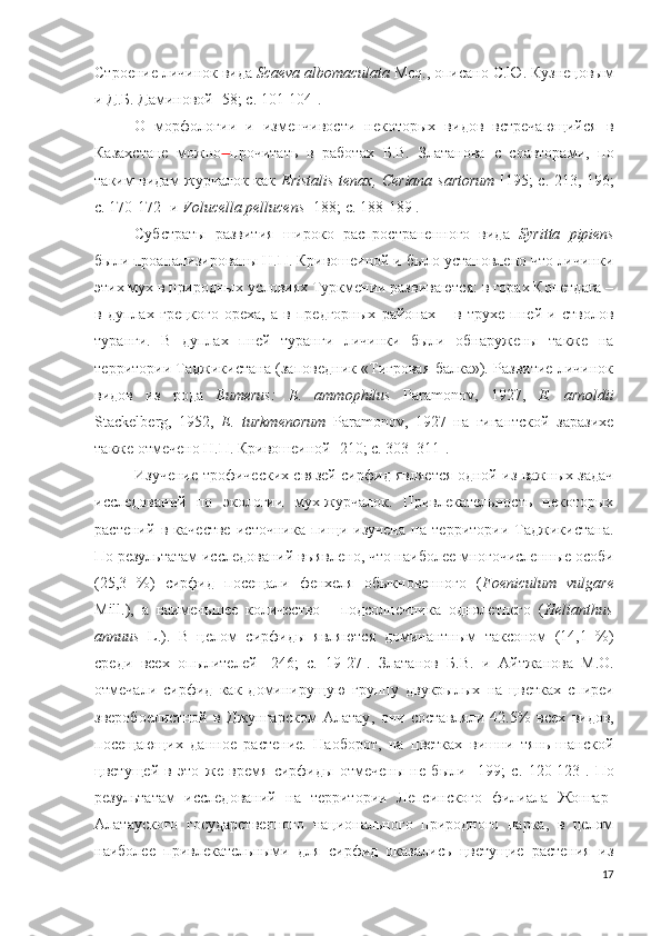 Строение личинок вида  Scaeva   albomaculata   Mcq ., описано С.Ю. Кузнецовым
и Д.Б. Даминовой [58; c. 101-104].
О   морфологии   и   изменчивости   некоторых   видов   встречающийся   в
Казахстане   можно   прочитать   в   работах   Б.В.   З латанова   с   соавторами ,   по
таким видам журчалок как   Eristalis   tenax ,   Ceriana   sartorum   [ 195; c.   213 , 196;
c.  170-172]   и  Volucella pellucens  [188; c. 188-189] .
Субстраты   развития   широко   распространенного   вида   Syritta   pipiens
были проанализированы Н.П. Кривошеиной и было установлено что личинки
этих мух в природных условиях Туркмении развиваются: в горах Копетдага –
в   дуплах   грецкого   ореха,   а   в   предгорных   районах   –   в   трухе   пней   и   стволов
туранги.   В   дуплах   пней   туранги   личинки   были   обнаружены   также   на
территории Таджикистана (заповедник «Тигровая балка»). Развитие личинок
видов   из   рода   Eumerus :   E .   ammophilus   Paramonov ,   1927,   E .   arnoldii
Stackelberg ,   1952,   E .   turkmenorum   Paramonov ,   1927   на   гигантской   заразихе
также отмечено Н.П. Кривошеиной [210; c. 303–311].
Изучение трофических связей сирфид является одной из важных задач
исследований   по   экологии   мух-журчалок.   Привлекательность   некоторых
растений   в   качестве   источника   пищи   изучена   на   территории   Таджикистана.
По результатам исследований выявлено, что наиболее многочисленные особи
(25,3   %)   сирфид   посещали   фенхеля   обыкновенного   ( Foeniculum   vulgare
Mill.),   а   наименьшее   количество   -   подсолнечника   однолетнего   ( Helianthus
annuus   L.).   В   целом   сирфиды   являются   доминантным   таксоном   (14,1   %)
среди   всех   опылителей   [246;   c.   19-27 ].   Златанов   Б.В.   и   Айтжанова   М.О.
отмечали   сирфид   как   доминирущую   группу   двукрылых   на   цветках   спиреи
зверобоелистной   в   Джунгарском   Алатау ,   они   составляли   42.5%   всех   видов,
посещающих   данное   растение.   Наоборот,   на   цветках   вишни   тянь-шанской
цветущей   в   это   же   время   сирфиды   отмечены   не   были   [ 199;   c.   120-123].   По
результатам   исследований   на   территории   Лепсинского   филиала   Жонгар-
Алатауского   государственного   национального   природного   парка,   в   целом
наиболее   привлекательными   для   сирфид   оказались   цветущие   растения   из
17 