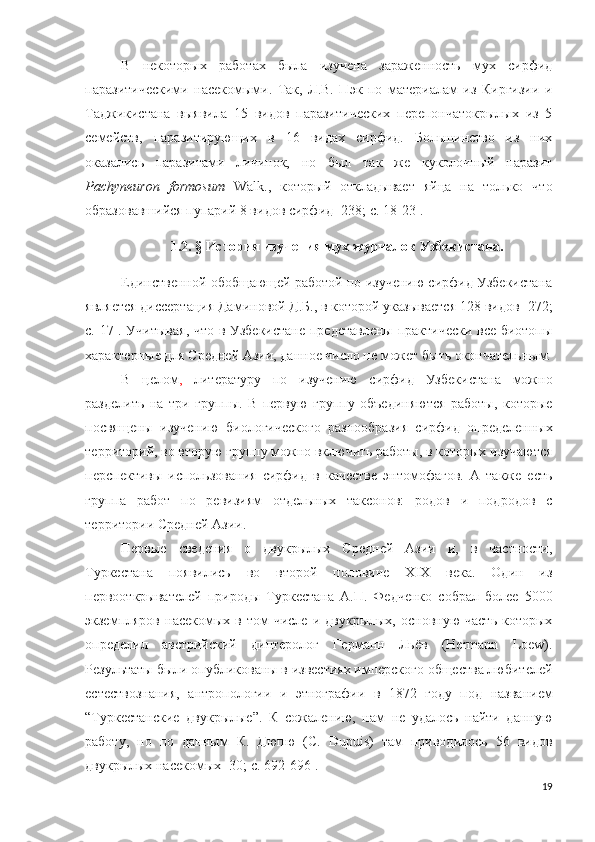 В   некоторых   работах   была   изучена   зараженность   мух   сирфид
паразитическими   насекомыми.   Так,   Л.В.   Пэк   по   материалам   из   Киргизии   и
Таджикистана   выявила   15   видов   паразитических   перепончатокрылых   из   5
семейств,   паразитирующих   в   16   видах   сирфид.   Большинство   из   них
оказались   паразитами   личинок,   но   был   так   же   куколочный   паразит
Pachyneuron   formosum   Walk.,   который   откладывает   яйца   на   только   что
образовавшийся пупарий 8 видов сирфид  [238; c. 18-23 ].
1.2.  §  История изучения мух-журчалок Узбекистана.
Единственной обобщающей работой по изучению сирфид Узбекистана
является диссертация Даминовой Д.Б., в которой указывается 128 видов [272;
c. 17]. Учитывая, что в Узбекистане представлены практически все биотопы
характерные для Средней Азии, данное число не может быть окончательным.
В   целом ,   литературу   по   изучению   сирфид   Узбекистана   можно
разделить   на   три   группы.   В   первую   группу   объединяются   работы,   которые
посвящены   изучению   биологического   разнообразия   сирфид   определенных
территорий, во вторую группу можно включить работы, в которых изучаются
перспективы   использования   сирфид   в   качестве   энтомофагов.   А   также   есть
группа   работ   по   ревизиям   отдельных   таксонов:   родов   и   подродов   с
территории Средней Азии. 
Первые   сведения   о   двукрылых   Средней   Азии   и,   в   частности,
Туркестана   появились   во   второй   половине   XIX   века.   Один   из
первооткрывателей   природы   Туркестана   А.П.   Федченко   собрал   более   5000
экземпляров  насекомых  в  том  числе   и  двукрылых,  основную   часть  которых
определил   австрийский   диптеролог   Германн   Льёв   (Hermann   Loew).
Результаты были опубликованы в известиях имперского общества любителей
естествознания,   антропологии   и   этнографии   в   1872   году   под   названием
“Туркестанские   двукрылые”.   К   сожалению,   нам   не   удалось   найти   данную
работу,   но   по   данным   К.   Дюпю   (C.   Dupuis)   там   приводилось   56   видов
двукрылых насекомых  [30; c. 692-696]. 
19 