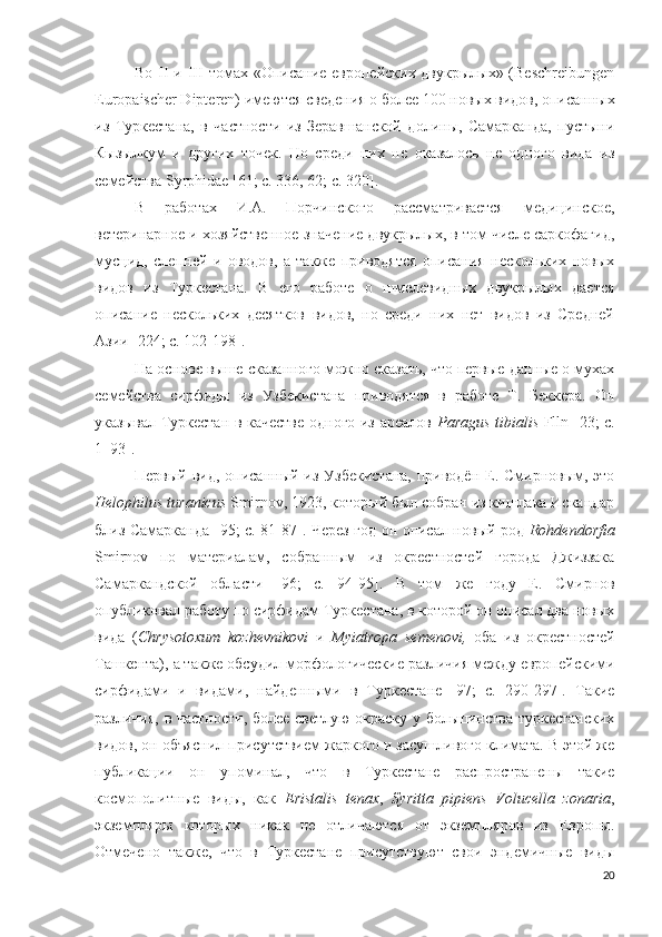 Во II и III томах «Описание европейских двукрылых» (Beschreibungen
Europaischer Dipteren) имеются сведения о более 100 новых видов, описанных
из   Туркестана,   в   частности   из   Зеравшанской   долины,   Самарканда,   пустыни
Кызылкум   и   других   точек.   Но   среди   них   не   оказалось   не   одного   вида   из
семейства Syrphidae  [61; с. 336 , 62; c. 320 ].
В   работах   И.А.   Порчинского   рассматривается   медицинское,
ветеринарное и хозяйственное значение двукрылых, в том числе саркофагид,
мусцид,   слепней   и   оводов,   а   также   приводятся   описания   нескольких   новых
видов   из   Туркестана.   В   его   работе   о   шмелевидных   двукрылых   дается
описание   нескольких   десятков   видов,   но   среди   них   нет   видов   из   Средней
Азии  [224; c. 102-198 ].
На основе выше сказанного можно сказать, что первые данные о мухах
семейства   сирфиды   из   Узбекистана   приводятся   в   работе   Т.   Беккера.   Он
указывал Туркестан в качестве одного из ареалов   Paragus tibialis   Flln   [23; c.
1–93].
Первый вид, описанный из Узбекистана, приводён Е. Смирновым, это
Helophilus turanicus  Smirnov, 1923, который был собран из кишлака Искандар
близ Самарканда   [95; c. 81-87 ]. Через год он описал новый род   Rohdendorfia
Smirnov   по   материалам,   собранным   из   окрестностей   города   Джиззака
Самаркандской   области   [96;   c.   94-95 ].   В   том   же   году   Е.   Смирнов
опубликовал работу по сирфидам Туркестана, в которой он описал два новых
вида   ( Chrysotoxum   kozhevnikovi   и   Myiatropa   semenovi,   оба   из   окрестностей
Ташкента), а также обсудил морфологические различия между европейскими
сирфидами   и   видами,   найденными   в   Туркестане   [97;   c.   290-297].   Такие
различия, в частности, более светлую окраску у большинства туркестанских
видов, он объяснил присутствием жаркого и засушливого климата. В этой же
публикации   он   упоминал,   что   в   Туркестане   распространены   такие
космополитные   виды,   как   Eristalis   tenax ,   Syritta   pipiens   Volucella   zonaria ,
экземпляры   которых   никак   не   отличаются   от   экземпляров   из   Европы.
Отмечено   также,   что   в   Туркестане   присутствуют   свои   эндемичные   виды
20 