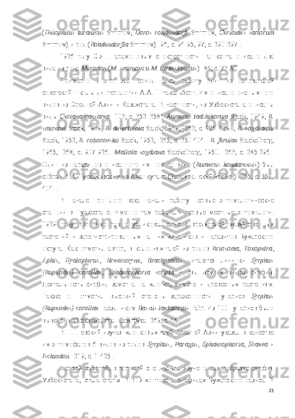 ( Helophilus   turanicus   Smirnov,   Doros   rohdendorfi   Smirnov,   Cerioides   sartorum
Smirnov) и род ( Rohdendorfia  Smirnov)  [ 96; c.  94-95, 97; c. 290-297].
1926-году   С.Я.   Парамоновым   с   окрестности   Ташкента   описано   два
вида из рода  Merodon  ( M. smirnovi и M. turkes t anicus ) [84; c. 73-81].
Примерно   в   этот   же   период   начал   работу   один   из   основателей
советской школы диптерологии А.А. Штакельберг. Им описано очень много
видов из Средней  Азии и Казахстана.  В частности,  из Узбекистана  описаны
виды   Ceriana caesarea   [103; c. 352–358] , Eumerus tadzhikorum   Stack, 1949,   E.
smirnovi  Stack, 1949,  E. deserticola  Stack, 1949, [262; c. 426–439.],  E. sogdianus
Stack, 1952,  E. roborovskii  Stack, 1952, [265; c. 350-404.]  E .  ferulae   Stackelberg ,
1965,   [268;   c.   907-926.]   Mallota   sogdiana   Stackelberg ,   1950.   [263;   c.   285-296.]
Один   из   паратипов   описанного   им   нового   вида   ( Eumerus   kondarensis )   был
собран В.В. Гуссаковским из Аманкутана (Зеравшанский хребет) [265; c. 350-
404.].
В   начале   прошлого   века   начали   работу   первые   энтомологические
станции   в   Туркестане.   Именно   там   работали   первые   местные   энтомологи.
1929   году   В.В.   Яхонтов   опубликовал   список   вредителей   хозяйственных
растений   и   зарегистрированных   на   них   хищников   и   паразитов   Бухарского
округа.   Как   отметил   автор,   в   колониях   тлей   из   родов   Eriosoma ,   Toxopetra ,
Aphis ,   Hyalopterus ,   Brevicoryne ,   Brachycolus   питаются   личинки   Syrphus
(Eupeodes)   corollae ,   Sphaerophoria   scripta   и   ряд   других   видов   сирфид.
Деятельность   сирфид   заметна   на   хлопке,   ячмене   и   древесных   растениях.
Также   он   отметил   высокий   степень   зараженности   пупариев   Syrphus
(Eupeodes) corollae  наездником  Bassus laetatorius  Fabr. Из 100 пупариев было
выведено 32 экземпляра наездника  [269; c. 46 ].
В.П. Невский  изучая  хлопковых тлей Средней  Азии указал в  качестве
их   энтомофагов   6   видов   из   родов   Syrphus ,   Paragus ,   Sphaerophoria ,   Scaeva   и
Ischiodon   [219; c. 1-425].
Первой   работой,   в   которой   специально   изучено   разнообразие   сирфид
Узбекистана,   стала   статья   В.В.   Яхонтова   о   сирфидах   Бухарского   оазиса.   В
21 