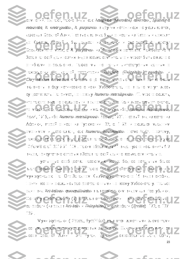 сомнений.   Однако,   такие   виды   как   Lampetia   (Merodon)   aberrans ,   Spilomiya
manicata,   E.   emarginatus ,   E.   purpureus   в   других   источниках   не   указываются,
даже для Средней Азии. Первые два вида были описаны из Европы и доходят
до   Кавказа,   третий   -   был   описан   из   Сицилии   и   распространён   вокруг
Средиземного   моря,   а   E.   purpureus   из   Канарских   островов.   Нахождение   в
Зеравшанской долине этих видов весьма сомнительно и может быть связано с
ошибками   определения.   Также   мы   не   нашли   литературных   данных   о
нахождении   на   данной   территории   Tubifera   (Helophilus)   pendulus   и
Chrysotoxum   bicinctum .   Но   есть   ещё   виды,   которые   до   сих   пор   не   были
включены   в   фаунистические   списки   Узбекистана,   но   вполне   могут   здесь
существовать. Например, по поводу  Eumerus maculipenius  Fll. можно сказать,
что такого вида не оказалось ни в одном каталоге. Если здесь есть о т печатка,
то   можно   предполагать,   что   они   имели   в   виду   либо,   Eumerus   maculipennis
Bezzi, 1915, либо  Eumerus maculipennis  Becker, 1921. Первый вид известен из
Африки,   второй   описан   из   Туркмении   [23;   c.   1–93]   и   оказался   младшим
омонимом   и   переназван,   как   Eumerus   binominatus   Herve-Bazin.   Поэтому,
нахождение   данного   вида   в   Зеравшанской   долине   не   противоречит   логике
[Grkoić et all 2019 91–108 ]. Таким образом из 41 вида нужно исключить 6-7
видов, присутствие которых в Зеравшанской долине весьма сомнительно. 
Пустынные   сообщества   насекомых   всегда   беднее   остальных   более
влагообеспеченных   сообществ.   Такое   правило   действует   и   по   отношению
мух-журчалок.   На   Юго-Западном   Кызылкуме   отмечено   16   видов   сирфид.
Почти все они оказались распространенными по всему Узбекистану. Только
один   вид   Eristalinus   quenquiliniatus   является   редким   видом   для   Республики.
Основную   часть   видов   (9)   составляют   афидофаги   –   хищники,   остальные   -
сапрофаги (из родов   Eristalis   и   Helophilus ) и копрофаги ( Syritta )   [172; c. 127-
129 ].
Мухи-журчалки   (Diptera,   Syrphidae)   являются   заметными   элементами
лесных   и   травянисто-кустарниковых   экосистем.   Один   из   основных   типов
лесов   Средней   Азии   -   это   тугаи.   Тугаи   –   своеобразные   ландшафты,
23 