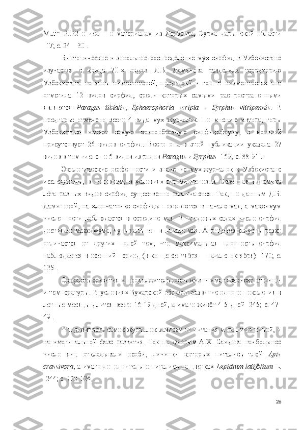 Mutin   2022   описан   по   материалам   из   Дербента,   Сурхандарынской   области
[ 17; c.  24 – 30 ] . 
Биотопическое   и   зональное   распределение   мух   сирфид   в   Узбекистане
изучается   с   конца   70-х   годов.   Д.Б.   Даминова   разделила   территорию
Узбекистана   на   зоны   низменностей,   предгорий   и   гор.   В   низменностях   она
отметила   12   видов   сирфид,   среди   которых   самыми   распространенными
являются   Paragus   tibialis ,   Sphaerophoria   scripta   и   Syrphus   vitripennis .   В
предгорье   отмечено   всего   4   вида   мух   журчалок.   По   мнению   автора,   горы
Узбекистана   имеют   самую   разнообразную   сирфидофауну,   в   которой
присутствует   26   видов   сирфид.   Всего   она   в   этой   публикации   указала   27
видов в том числе по 6 видов из родов  Paragus  и  Syrphus   [169; c. 88-91 ].
Экологические   особенности   и   значение   мух-журчалок   в   Узбекистане
исследованы,   в   основном,   в   условиях   агробиоценозов.   Сезонная   динамика
лёта   разных   видов   сирфид   существенно   различаются.   Так,   по   данным   Д.Б.
Даминовой, на  хлопчатнике  сирфиды  появляются  в  начале  мая, а  максимум
численности   наблюдается   в   середине   мая.   В   плодовых   садах   число   сирфид
достигает максимума, чуть раньше - в начале мая. Агроценоз капусты резко
отличается   от   других   полей   тем,   что   максимальная   плотность   сирфид
наблюдается   в   осенний  период   (в  конце   сентября   –  начале   октября)   [170;   c.
135 ].
Скорость развития и продолжительность жизни имаго зависит от пищи
и температуры. В условиях Бухарской области развитие одного поколения в
летные месяцы длится всего 16-19 дней, а имаго живёт 4-5 дней [245; c. 47-
49]. 
Плодовитость самок журчалок зависит от питания и на личиночной, и
на   имагинальной   фазе   развития.   Так   по   данным   А.Х.   Саидова   наибольшее
число   яиц   откладывали   особи,   личинки   которых   питались   тлей   Apis
crassivora , а имаго дополнительно питались на цветках   Lepidium latifolium   L.
[244; c. 120-124]. 
26 