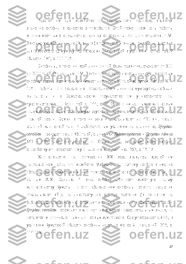 Важнейшим   для   хозяйственной   деятельности   человека   является
значение   сирфид   в   качестве   энтомофагов.   Этой   теме   посвящены   работы
многих местных специалистов ,  начиная со средины прошлого столетия. Р.М.
Звирина указала личинок 18 видов (в том числе 9 видов приводены впервые
для Узбекистана) мух журчалок как хищников тлей в условиях Ташкентской
области [184; c. 101-106]. 
Сирфиды,   в   течении   всей   личиночной   фазы   развития,   съедают   от   500
до 2000 тлей. По данным P.M. Звириной прожорливость личинок некоторых
сирфид весьма значительна и может достигать 50 тлей за сутки [184; c. 101-
106].     Работы   по   определению   прожорливости   личинок   мух-журчалок   были
выполнены   и   в   Самаркандском   государственном   университете   под
руководством   Ц.Г.   Бронштейна   [144;   c.   24-25].   По   их   данным   в   хлопковых
полях Акдарынского района мухи-журчалки встречаются от ранней весны до
поздней   осени.   Самки   в   течении   жизни   откладывают   до   420   яиц   около
колоний   хлопковой   тли.   В   лабораторных   условиях   одна   личинка   Syrphus
corollae   пожирает около 850 тлей, а личинки   Sph a erophoria   и   Syrphus ribesii
562   и   440   тлей,   соответственно.   Кроме   того,   взрослые   особи   сирфид
способствуют перекрестному опылению хлопчатника  [253; c. 16-17 ]. 
Хлопководство   на   протяжении   XX   века   являлось   важнейшим
направлением   народного   хозяйство   Узбекистана,   поэтому   особое   внимание
обращалось к вредителям  и их энтомофагам  хлопкового агроценоза. Так, по
данным   А.Х.   Саидова   4   вида   сирфид   приносят   заметную   пользу
хлопководству   Бухары.   По   его   наблюдениям   сирфиды   первого   поколения
откладывают   яйца   на   дикорастущие   сорные   растения   (в   основном   на
бобовые), а на хлопчатник переходят в конце апреля или в начале мая. Особи
Syrphus corollae   переходят в хлопчатник заметно позже остальных видов, но
остаются  многочисленными до  первых  заморозков.  Как  утверждает  автор,  в
условиях   Бухарской   области   сирфиды   дают   не   менее   9   поколений   [243;   c.
114-119].
27 