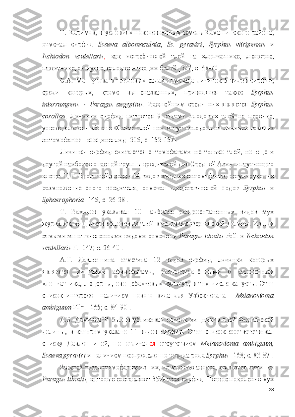 Н. Каримов, в условиях новоосвоенных земель Камашинского района,
отмечал   сирфид   Scaeva   albomaculata ,   Sc.   pyrastri ,   Syrphus   vitripennis   и
Ischiodon   scutellaris ,   как   истребителей   тлей   на   хлопчатнике,   люцерне,
пажитнике, ак-курае, солодке и акации белой  [207; c. 68-70 ]
С.А.   Мангутова   в   плодовых   садах   отмечала   личинок   5   видов   сирфид,
среди   которых,   кроме   вышеназванных,   приводятся   также   Syrphus
interrumpens   и   Paragus   aegyptius.   Важнейшим   среди   них   является   Syrphus
corollae .   Личинки   сирфид   питаются   9   видами   плодовых   тлей   на   персике,
урюке, алыче и яблоне. Кроме тлей они могут нападать на личинок важных
энтомофагов – кокцинеллид  [215; c. 152-157 ].
Личинки   сирфид   считаются   энтомофагами   не   только   тлей,   но   еще   и
другой наиболее опасной группы вредителей для Средней Азии – паутинного
клеща.  Ц.Г. Бронштейн  среди 14 видов хищных энтомофагов, регулирующих
размножение   этого   вредителя,   отмечал   представителей   родов   Syrphus   и
Sph a erophoria   [145; c. 26-28 ].
Т.   Вахидов   указывал   10   наиболее   распространенных   видов   мух
журчалок, хищников яблоневых тлей в условиях Ферганской долины. Из них
самыми многочисленными видами отмечены  Paragus tibialis  Pall. и  Ischiodon
scutellaris  F.  [147; c. 26-40 ]. 
А.Г.   Давлетшина   отметила   12   видов   сирфид,   личинки   которых
являются   хищными   афидофагами,   распространёнными   в   агроценозах
хлопчатника,   люцерны,   овощебахчевых   культур,   в   том   числе   капусты.   Этот
список   интересен   наличием   нового   вида   для   Узбекистана   -   Melanostoma
ambiguum  Flln.  [165; c. 84-90 ].
Д.Б.   Даминовой   был   опубликован   список   хищников   тлей   Ферганской
долины,   в   котором   указано   11   видов   сирфид.   Этот   список   соответствовал
списку   Давлетшиной,   но   отличал ся   отсутствием   Melanostoma   ambiguum,
Scaeva pyrastri  и наличием неопределенного вида рода  Syrphus   [168; c. 83-87 ].
Важнейшим энтомофагом из них, по мнению автора, являются личинки
Paragus tibialis,  которые составляют 35% всех сирфид. Первое поколение мух
28 