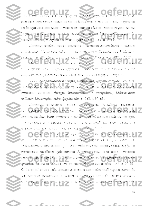 появляются   из   зимовавших   пупариев   в   конце   марта     в   начале   апреля.   А‒
массовое   нарастание   численности   наблюдается   с   мая   по   июнь.   Взрослые
особи мух дополнительно питаются на цветках яблони, вишни, груши, сливы
(в   условиях   плодового   сада),   а   также   на   цветках   боярышника,   алычи   (в
горных районах) и других деревьев и кустарников  [167; c. 83-87 ].
Личинки   сирфид   имеют   значение   в   качестве   энтомофагов   в   разных
агроценозах.   Например,   Е.А.   Попова   в   условиях   Самаркандской   области
указала 3 вида сирфид, как энтомофагов вредителей кукурузы [223; c. 60-62]. 
1986   году   А.Г.   Давлетшина   и   соавторы   обобщили   работы   по
энтомофагам   тлей   плодовых   деревьев   в   Узбекистане   и   составили   список
хищников тлей, в который были включены 19 видов сирфид  [166; c. 31-41. ].
Личинки   Sphaerophoria   scripta ,   S.  rueppellii ,   Syrphus   corollae   питаются
на колониях злаковых тлей на богарных и поливных полях. На диких злаках
отмечены   личинки   Paragus   haemorrhous ,   P.   compeditus ,   Melanostoma
mellinum ,  Metasyrphus nuba ,  Syrphus ribesii   [258; c. 54-55 ].
Личинки   множества   видов   подсемейства   Eristalinae   являются
детритофагами и сапрофагами, в частности, их можно встретить в навозе. Так
личинка   Eristalis   tenax   отмечена   в   качестве   перифермных   зоофильных   мух,
они   встречаются   в   свежем   и   смешанном   с   соломой   коровьем   навозе,   а   в
жидком коровьем навозе они доминируют [ 241; с. 11-13 ].  
Пищевые   связи   взрослых   мух   с   цветковыми   растениями   изучаются
давно.   Имагинальное   питание   важно   для   созревания   яиц,   а   также   для
продолжительности жизни.  Ц.Г. Бронштейн отмечал пищевые связи сирфид с
растениями   семейства   губоцветных.   Автор   отмечал   посещение   в   течение
всего   сезона   сирфидами   в   значительном   числе   шалфея   блестящего   ( Salvia
splendens   Sellow ex Schult . ), что совсем необычно для сирфид   [144; c. 24-25 ].
К. Фегри и Ван дер Пейл относят этот вид к орнитофильной группе растений,
для   которых   характерно   опыления   с   помощью   птиц   (в   первую   очередь
колибри,   которые   распространены   на   родине   этого   растения   -   в   Бразилии).
29 