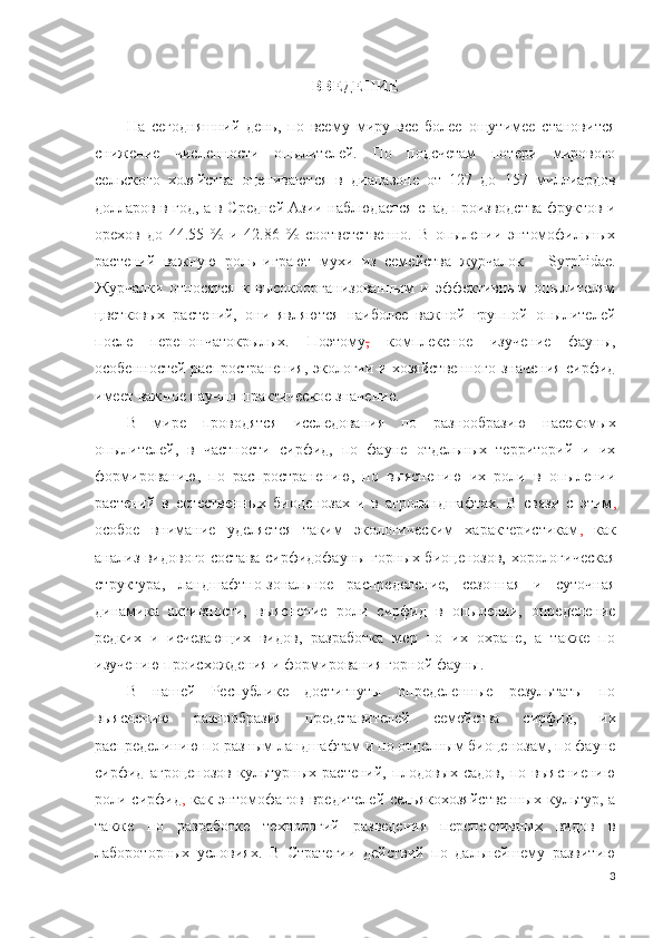 ВВЕДЕНИЕ
На   сегодняшний   день,   по   всему   миру   все   более   ощутимее   становится
снижение   численности   опылителей.   По   подсчетам   потери   мирового
сельского   хозяйства   оцениваются   в   диапазоне   от   127   до   157   миллиардов
долларов в год, а в Средней Азии наблюдается спад производства фруктов и
орехов   до   44.55   %   и   42.86   %   соответственно.   В   опылении   энтомофильных
растений   важную   роль   играют   мухи   из   семейства   журчалок   –   Syrphidae.
Журчалки   относятся   к   высокоорганизованным   и   эффективным   опылителям
цветковых   растений,   они   являются   наиболее   важной   группой   опылителей
после   перепончатокрылых.   Поэтому ,   комплексное   изучение   фауны,
особенностей распространения, экологии и хозяйственного значения сирфид
имеет важное научно-практическое значение.
В   мире   проводятся   исследования   по   разнообразию   насекомых
опылителей,   в   частности   сирфид,   по   фауне   отдельных   территорий   и   их
формированию,   по   распространению,   по   выяснению   их   роли   в   опылении
растений   в   естественных   биоценозах   и   в   агроландшафтах.   В   связи   с   этим ,
особое   внимание   уделяется   таким   экологическим   характеристикам ,   как
анализ видового состава сирфидофауны горных биоценозов, хорологическая
структура,   ландшафтно-зональное   распределение,   сезонная   и   суточная
динамика   активности,   выяснение   роли   сирфид   в   опылении,   определение
редких   и   исчезающих   видов,   разработка   мер   по   их   охране,   а   также   по
изучению происхождения и формирования горной фауны.  
В   нашей   Республике   достигнуты   определенные   результаты   по
выяснению   разнообразия   представителей   семейства   сирфид,   их
распределинию по разным ландшафтам и по отделным биоценозам, по фауне
сирфид   агроценозов   культурных   растений,   плодовых   садов,   по   выясниению
роли сирфид ,   как энтомофагов  вредителей сельякохозяйственных  культур, а
также   по   разработке   технологий   разведения   перспективных   видов   в
лабороторных   условиях.   В   Стратегии   действий   по   дальнейшему   развитию
3 