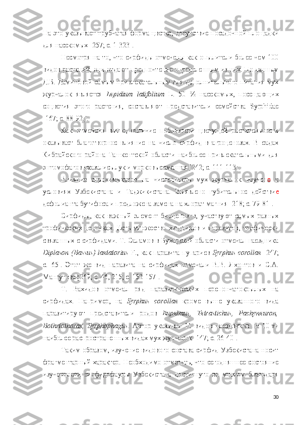 На это указывает трубчатая форма цветка, отсутствие посадочной площадки
для насекомых  [257; c. 1-323 ].
Несмотря  на то,  что  сирфиды  отмечены  как опылители  более  чем  100
видов растений, они отдают предпочтение определенным из них. По данным
Д.Б. Даминовой самым  привлекательным для дополнительного питания мух
журчалок   является   Lepidium   latifolium   L.   50   %   насекомых,   посещающих
соцветия   этого   растения,   составляют   представители   семейства   Syrphidae
[167; c. 88-92. ].
Как   отмечено   выше,   наличие   поблизости   цветущей   растительности
оказывает   благотворное   влияние   на   число   сирфид   в   агроценозах.   В   садах
Кибрайского   района   Ташкентской   области   наиболее   привлекательными   для
энтомофагов оказались лук и морковь семенная  [242; c. 111-113 ].
Влияние   агрохимикатов   на   численность   мух   журчалок   изучен о   в
условиях   Узбекистана   и   Таджикистана.   Выявлено   губительное   действи е
дефолианта бутифоса и предложена замена на хлорат магния  [218; c. 79-81 ].
Сирфиды,   как   важный   элемент   биоценозов,   участвуют   самых   разных
трофических   цепочках.   Есть   множество   хищников   и   паразитов,   трофически
связанных с сирфидами. Т. Саламов в Бухарской области отмечал наездника
Diplason (Bassus)  laetatorius   F., как паразита  пупариев   Syrphus corollae   [247;
c.   65 ].   Этот   же   вид   паразита   на   сирфидах   отмечали   В.В.   Яхонтов   и   С.А.
Мангутова [269; c. 46, 215; c. 152-157].
Т.   Вахидов   отмечал   ряд   паразитических   перепончатокрылых   на
сирфидах.   Например,   на   Syrphus   corollae   кроме   выше   указанного   вида
паразитируют   представители   родов   Eupelmus,   Tetrastichus,   Pachyneuron,
Bothrtothorax,   Syrphophagus .   Автор   указывал   11   видов   наездников   на   10-ти
наиболее распространенных видах мух журчалок  [147; c. 26-40 ]. 
Таким образом, изучение  видового состава сирфид Узбекистана  носит
фрагментарный характер. Необходимо отметить, что сегодняшнее состояние
изученности   сирфидофауны   Узбекистана   достигнуто   во   многом   благодаря
30 