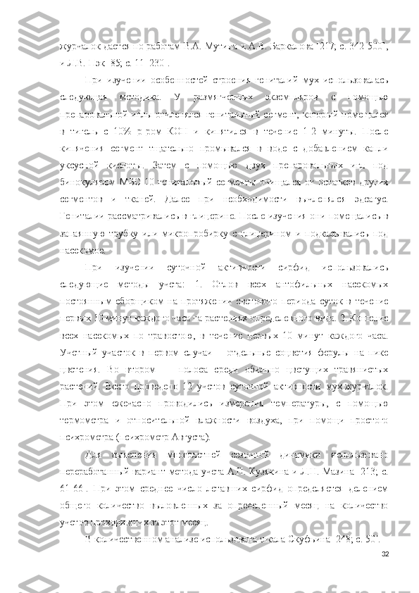 журчалок дается по работам В.А. Мутина и A.B. Баркалова [217; c. 342-500],
и  Л.B.  Пэк [85; c. 11–230].
При   изучении   особенностей   строения   гениталий   мух   использовалась
следующая   методика.   У   размягченных   экземпляров   с   помощью
препаровальной иглы отчленялся  генитальный сегмент, который помещался
в   тигель   с   10%   р-ром   КОН   и   кипятился   в   течение   1-2   минуты.   После
кипячения   сегмент   тщательно   промывался   в   воде   с   добавлением   капли
уксусной   кислоты.   Затем   с   помощью   двух   препаровальных   игл   под
бинокуляром   МБС-10   генитальный   сегменты   очищался   от   остатков   других
сегментов   и   тканей.   Далее   при   необходимости   вычленялся   эдеагус.
Гениталии рассматривались в глицерине. После изучения они помещались в
запаянную   трубку   или   микропробирку   с   глицерином   и   подкалывались   под
насекомое.
При   изучении   суточной   активности   сирфид   использовались
следующие   методы   учета:   1.   Отлов   всех   антофильных   насекомых
постоянным   сборщиком   на   протяжении   светового   периода   суток   в   течение
первых 10 минут каждого часа на растениях определенного вида. 2. Кошение
всех   насекомых   по   травостою,   в   течение   первых   10   минут   каждого   часа.
Учетный   участок   в   первом   случаи   –   отдельные   соцветия   ферулы   на   пике
цветения.   Во   втором   —   полоса   среди   обильно   цветущих   травянистых
растений.   Всего   проведено   12   учетов   суточной   активности   мух-журчалок.
При   этом   ежечасно   проводились   измерения   температуры,   с   помощью
термометра   и   относительной   влажности   воздуха,   при   помощи   простого
психрометра (психрометр Августа).
Для   выяснения   многолетней   сезонной   динамики   использовано
переработанный вариант метода учета А.П. Кузякина и Л.Н. Мазина [213; c.
61-66].   При   этом   среднее   число   летавших   сирфид   определяется   делением
общего   количество   выловленных   за   определенный   месяц   на   количество
учетов проходивших за этот месяц. 
В количественном анализе использована шкала Скуфьина [248; c. 50].
32 