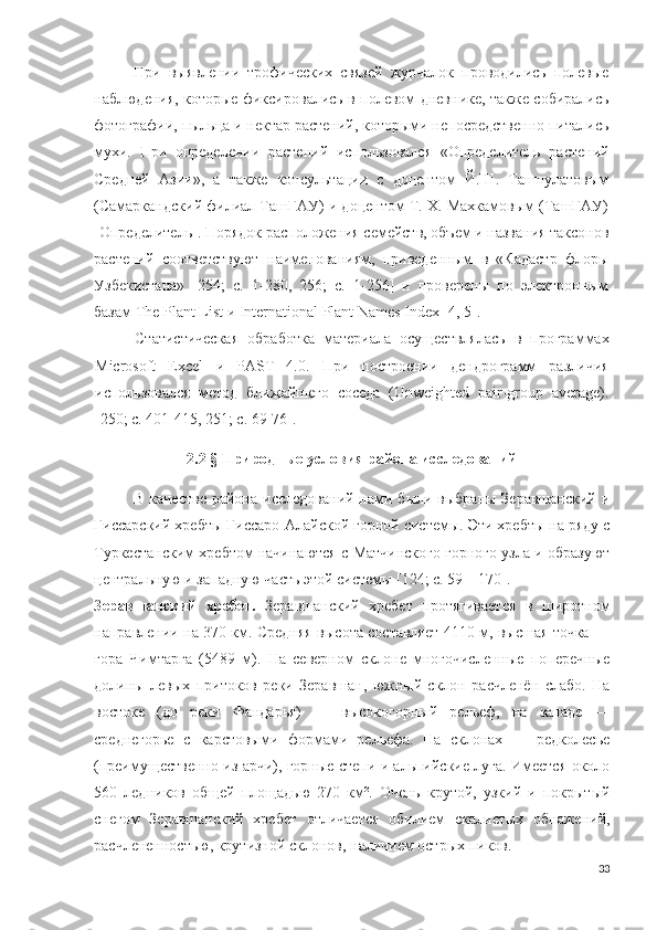 При   выявлении   трофических   связей   журчалок   проводились   полевые
наблюдения, которые фиксировались в полевом дневнике, также собирались
фотографии, пыльца и нектар растений, которыми непосредственно питались
мухи.   При   определении   растений   использовался   «Определитель   растений
Средней   Азии»,   а   также   консультации   с   доцентом   Й.Ш.   Ташпулатовым
(Самаркандский филиал ТашГАУ) и доцентом Т. Х. Махкамовым (ТашГАУ)
[Определитель]. Порядок расположения семейств, объем и названия таксонов
растений   соответствуют   наименованиям,   приведенным   в   «Кадастр   флоры
Узбекистана»   [254;   c.   1-280,   256;   c.   1-256]   и   проверены   по   электронным
базам  The   Plant   List  и  International   Plant   Names   Index  [4, 5]. 
Статистическая   обработка   материала   осуществлялась   в   программах
Microsoft   Excel   и   PAST   4.0 .   При   построении   дендрограмм   различия
использовался   метод   ближайшего   соседа   (Unweighted   pair-group   average).
[250; c. 401-415, 251; с. 69-76]. 
2.2 § Природные условия района исследований
В  качестве   района исследований  нами были  выбраны  Зеравшанский  и
Гиссарский хребты Гиссаро-Алайской горной системы. Эти хребты на ряду с
Туркестанским хребтом начинаются с Матчинского горного узла и образуют
центральную и западную часть этой системы [124; c.  59 – 170 ]. 
Зеравшанский   хребет .   Зеравшанский   хребет   протягивается   в   широтном
направлении на 370 км. Средняя высота составляет 4110 м, высшая точка —
гора   Чимтарга   (5489   м).   На   северном   склоне   многочисленные   поперечные
долины   левых   притоков   реки   Зеравшан,   южный   склон   расчленён   слабо.   На
востоке   (до   реки   Фандарья)   —   высокогорный   рельеф,   на   западе   —
среднегорье   с   карстовыми   формами   рельефа.   На   склонах   —   редколесье
(преимущественно из арчи), горные степи и альпийские луга. Имеется около
560   ледников   общей   площадью   270   км².   Очень   крутой,   узкий   и   покрытый
снегом   Зеравшанский   хребет   отличается   обилием   скалистых   обнажений,
расчлененностью, крутизной склонов, наличием острых пиков. 
33 