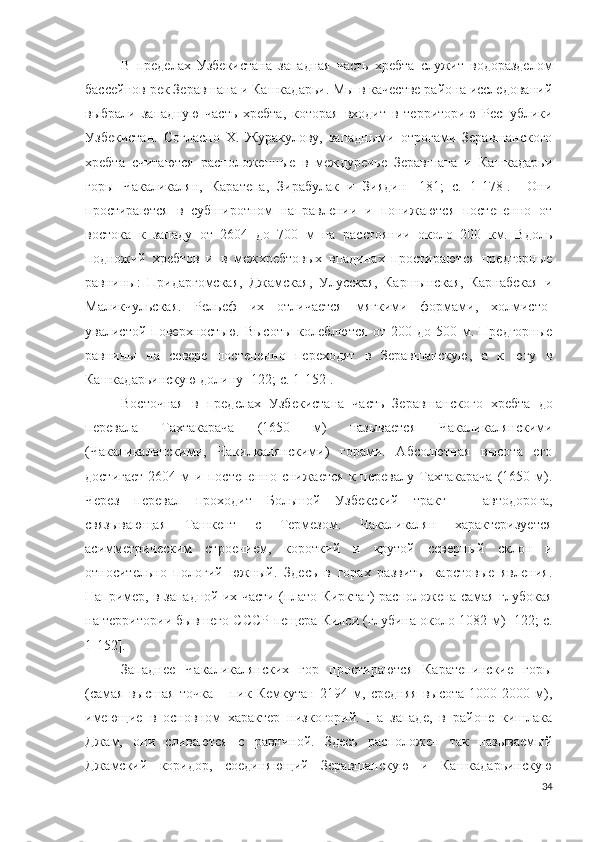 В   пределах   Узбекистана   западная   часть   хребта   служит   водоразделом
бассейнов рек Зеравшана и Кашкадарьи. Мы в качестве района исследований
выбрали   западную   часть   хребта,   которая   входит   в   территорию   Республики
Узбекистан.   Согласно   Х.   Журакулову,   западными   отрогами   Зеравшанского
хребта   считаются   расположенные   в   междуречье   Зеравшана   и   Кашкадарьи
горы   Чакаликалян,   Каратепа,   Зирабулак   и   Зиядин   [181;   c.   1-178].     Они
простираются   в   субширотном   направлении   и   понижаются   постепенно   от
востока   к   западу   от   2604   до   700   м   на   расстоянии   около   200   км.   Вдоль
подножий   хребтов   и   в   межхребтовых   впадинах   простираются   предгорные
равнины:   Придаргомская,   Джамская,   Улусская,   Каршынская,   Карнабская   и
Маликчульская.   Рельеф   их   отличается   мягкими   формами,   холмисто-
увалистой   поверхностью.   Высоты   колеблются   от   200  до   500   м.   Предгорные
равнины   на   севере   постепенно   переходят   в   Зеравшанскую,   а   к   югу   в
Кашкадарьинскую долину [122; c. 1-152]. 
Восточная   в   пределах   Узбекистана   часть   Зеравшанского   хребта   до
перевала   Тахтакарача   (1650   м)   называется   Чакаликалянскими
(Чакаликаланскими,   Чакилкалянскими)   горами.   Абсолютная   высота   его
достигает   2604  м   и   постепенно   снижается   к  перевалу   Тахтакарача   (1650   м).
Через   перевал   проходит   Большой   Узбекский   тракт   –   автодорога,
связывающая   Ташкент   с   Термезом.   Чакаликалян   характеризуется
асимметрическим   строением,   короткий   и   крутой   северный   склон   и
относительно   пологий   южный.   Здесь   в   горах   развиты   карстовые   явления.
Например, в западной их части (плато Кирктаг) расположена самая глубокая
на территории бывшего СССР пещера Килси (глубина около 1082 м)   [122; c.
1-152].
Западнее   Чакаликалянских   гор   простираются   Каратепинские   горы
(самая   высшая   точка   –   пик   Кемкутан   2194   м,   средняя   высота   1000-2000   м),
имеющие   в   основном   характер   низкогорий.   На   западе,   в   районе   кишлака
Джам,   они   сливаются   с   равниной.   Здесь   расположен   так   называемый
Джамский   коридор,   соединяющий   Зеравшанскую   и   Кашкадарьинскую
34 