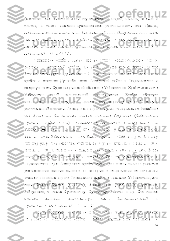 фисташки.   Для   высотной   зоны   тау   характерны   пырей,   полынь,   ковыли   и
типчак,   а   также   древесно-кустарниковая   растительность   как   эфедра,
жимолость, миндаль, арча, клен. Для высотной зоны яйлау характерны такие
растения   как   акантолимон,   онобрис,   кузиния,   типчак,   осока,   лапчатка,
лютики,   а   также   древесно-кустарниковая   в   форме   стланиковых   арчи   и
жимолостей [183; c. 42-47]. 
Гиссарский   хребет .   Самый   южный   отрог   Гиссаро-Алайской   горной
системы   -   Гиссарский   хребет,   находится   на   междуречье   бассейнов   рек
Зеравшан и Амударья. Длина около 200 км. Проходит южнее Зеравшанского
хребта   и   севернее   Душанбе   через   Гиссарский   район   в   Таджикистане   и
северную часть Сурхандарьинской области в Узбекистане .   Хребет заходит в
Узбекистан   своей   юго-западной   оконечностью.   Хребет   образует
многочисленные   отроги,   что   придает   ему   характер   мощной,   сильно
разветвленной системы. Гиссар и его отроги служат водоразделом бассейнов
рек   Зеравшан,   Кашкадарья,   правых   притоков   Амударьи   (Кафирниган,
Сурхан,   Шерабад   и   др.).   Гиссарский   хребет   самый   высокий   среди   гор
Узбекистана.   Именно   здесь,   в   верховьях   реки   Тупалангдарья,   находится
высшая   точка   Узбекистана   –   пик   Хазрет-Султан   -   4688   м   н.у.м.   К   этому
горному узлу примыкает ряд  хребтов, вытянутых параллельно в западном  и
юго-западном   направлении   и   разделенных   продольными   долинами.   Здесь
находятся   ледники   Северцова   и   Батырбай.   Это   граница   Узбекистана   и
Таджикистана.   Для   Гиссарского   хребта   характерно   очень   сильное   развитие
расчлененных   южных   склонов,   от   которых   в   направлении   на   юго-запад
отходят   основные   отроги   Гиссарского   хребта   в   пределах   Узбекистана,   это
горы   Хазрати-Султан   (4000   м),   Яккабагские   (3500-3700),   Гузарские,
Байсунские,   а   также   Кугитангтау,   Сурхантау,   Бабатаг   и   др.   Эта   горная
система   занимает   значительную   часть   Кашкадарьинской   и
Сурхандарьинской областей   [ 161; c. 1 -512].
Самый   северный   и   крупный   отрог   -   горы   Хазрати-Султан,   прямое
продолжение   Гиссарского   хребта   –   служат   водоразделом   рек   Аксу     и
36 