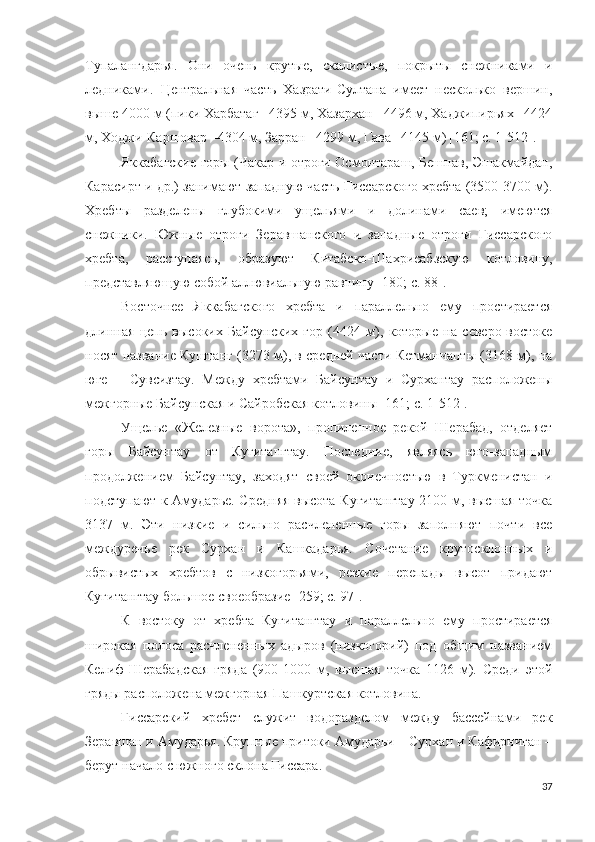 Тупалангдарья.   Они   очень   крутые,   скалистые,   покрыты   снежниками   и
ледниками.   Центральная   часть   Хазрати-Султана   имеет   несколько   вершин,
выше 4000 м (пики Харбатаг –4395 м, Хазархан –4496 м, Хаджипирьях –4424
м, Ходжи-Каршовар –4304 м, Зарран –4299 м, Гава –4145 м)   [161; c. 1-512].
Яккабагские горы (Чакар и отроги Осмонтараш, Бешнав, Эшакмайдан,
Карасирт и др.) занимают западную часть Гиссарского хребта (3500-3700 м).
Хребты   разделены   глубокими   ущельями   и   долинами   саев;   имеются
снежники.   Южные   отроги   Зеравшанского   и   западные   отроги   Гиссарского
хребта,   расступаясь,   образуют   Китабско-Шахрисабзскую   котловину,
представляющую собой аллювиальную равнину [180; c.  88 ].
Восточнее   Яккабагского   хребта   и   параллельно   ему   простирается
длинная   цепь   высоких   Байсунских   гор   (4424   м),   которые   на   северо-востоке
носят название Куштанг (3273 м), в средней части Кетманчапты (3168 м), на
юге   –   Сувсизтау.   Между   хребтами   Байсунтау   и   Сурхантау   расположены
межгорные Байсунская и Сайробская котловины   [ 161; c. 1 -512].
Ущелье   «Железные   ворота»,   пропиленное   рекой   Шерабад,   отделяет
горы   Байсунтау   от   Кугитангтау.   Последние,   являясь   юго-западным
продолжением   Байсунтау,   заходят   своей   оконечностью   в   Туркменистан   и
подступают к Амударье. Средняя высота Кугитангтау 2100 м, высшая точка
3137   м.   Эти   низкие   и   сильно   расчлененные   горы   заполняют   почти   все
междуречье   рек   Сурхан   и   Кашкадарья.   Сочетание   крутосклонных   и
обрывистых   хребтов   с   низкогорьями,   резкие   перепады   высот   придают
Кугитангтау большое своеобразие [259; c. 97].
К   востоку   от   хребта   Кугитангтау   и   параллельно   ему   простирается
широкая   полоса   расчлененных   адыров   (низкогорий)   под   общим   названием
Келиф-Шерабадская   гряда   (900-1000   м,   высшая   точка   1126   м).   Среди   этой
гряды расположена межгорная Пашкуртская котловина.
Гиссарский   хребет   служит   водоразделом   между   бассейнами   рек
Зеравшан и Амударья. Крупные притоки Амударьи – Сурхан и Кафирниган –
берут начало с южного склона Гиссара.
37 