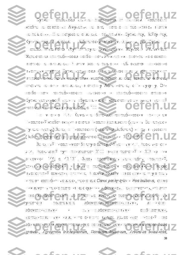 Сурхан-Шерабадская   долина   простирается   от   подножья   Гиссарского
хребта   на   севере   до   Амударьи   на   юге,   постепенно   расширяясь   в   этом
направлении.   Она   окружена   с   запада   предгорьями   Сурхантау,   Байсунтау,
Кугитангтау,   с   востока   –   Бабатагским   хребтом.   Долины   рек   Сурхан   и
Шерабад   отделяются   друг   от   друга   низкогорьями   Хаудак   и   Ляльмикар.
Характерная орографическая особенность   этих   гор их простирание с северо-
востока   на   юго-запад.   В   этом   же   направлении   наблюдается   понижение
высотных   отметок.   Сурхандарьинская   долина   надежно   защищена   горами   от
вторжения   холодных   воздушных   масс   с   северо-запада,   севера   и   востока,
открыта   на   юг   и   юго-запад,   в   сторону   Афганистана,   к   Гиндукушу.   Эти
особенности   географического   положения   и   орографического   строения
Сурхандарьинской   долины   обусловливают   характерные   лишь   для   данной
территории черты природы [260; c. 100].
По   мнению   Р.В.   Камелина   ботанико-географическим   принципам
Гиссарский хребет входит в состав Гиссаро-Дарвазкого (долины Сангардак и
Тупалангдарьи)  Западно-Гиссарского  (исключая Бабатага)  и Припянджского
(Бабатаг) округов Горносреднеазиатской провинции [206; c. 356].
Западный Гиссар имеет богатую флору. По данным И.Т. Васильченко и
Л.И.   Васильевой   тут   произрастает   2100   видов   растений   и   203   из   них
эндемики   [146;   c.   42-121].   Здесь   представлены   ландшафты   предгорий,
аридных   низкогорий   и   сильно   расчлененных   среднегорий,   а   также
высокогорий   семиаридного   типа.   В   самом   низком   поясе   доминантную   роль
играют ксерофитные злаки, такие как   Carex pachystylis   и   Poa bulbosa , кроме
них заметны такие растения как кузинии и фломисы. Надо отметить, что этот
пояс   занимают   пахотные   богарные   земли,   а   растительность   целинных
участков   представлена   эфемерово-эфемероидовыми,   зопниково-
эфемероидовыми   и   полынно-эфемероидовыми   сообществами,
деградированными   из-за   интенсивного   выпаса.   Далее   идет   широкий   пояс
эфимероидного   крупнотравья,   где   основными   доминантами   являются   Inula
grandis ,   Agropyron   trichophorum ,   Hordeum   bulbosum ,   Artemisia   tenuisecta ,
38 