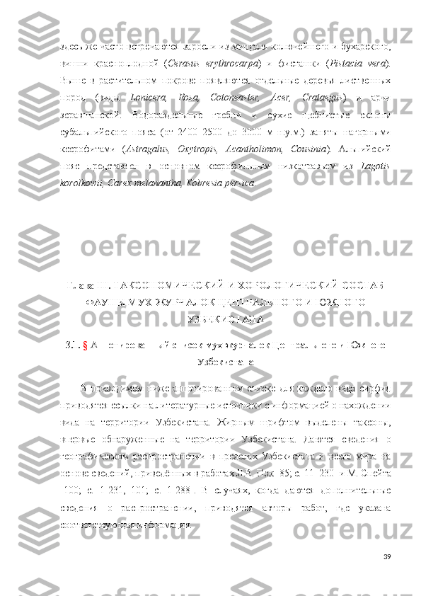 здесь же часто  встречаются  заросли из миндаля колючейшего и бухарского,
вишни   красноплодной   ( Cerasus   erythrocarpa )   и   фисташки   ( Pistacia   vera ).
Выше   в   растительном   покрове   появляются   отдельные   деревья   лиственных
пород   (виды   Lonicera,   Rosa,   Cotoneaster,   Acer,   Crataegus )   и   арчи
зеравшанской.   Водораздельные   гребни   и   сухие   щебнистые   склоны
субальпийского   пояса   (от   2400–2500   до   3000   м   н.у.м.)   заняты   нагорны ми
ксерофит ами   ( Astragalus,   Oxytropis,   Acantholimon,   Cousinia ).   Альпийский
пояс   представлен   в   основном   ксерофильным   низкотравьем   из   Lagotis
korolkowii, Carex melanantha, Kobresia persica . 
Глава III. ТАКСОНОМИЧЕСКИЙ И ХОРОЛОГИЧЕСКИЙ СОСТАВ
ФАУНЫ МУХ-ЖУРЧАЛОК ЦЕНТРАЛЬНОГО И ЮЖНОГО
УЗБЕКИСТАНА
3.1 .   §  Аннотированный список мух-журчалок Центрального и Южного
Узбекистана
В   приводимом   ниже   аннотированном   списке   для   каждого   вида   сирфид
приводятся ссылки на литературные источники с информацией о нахождении
вида   на   территории   Узбекистана.   Жирным   шрифтом   выделены   таксоны,
впервые   обнаруженные   на   территории   Узбекистана.   Даются   сведения   о
географическом   распространении   в   пределах   Узбекистана   и   всего   мира   на
основе сведений, приведённых в работах Л.В. Пэк [85; c.  11–230 ] и М. Спейта
[100;   c.   1- 231,   101;   c.   1-288 ].   В   случаях,   когда   даются   дополнительные
сведения   о   распространении,   приводятся   авторы   работ,   где   указана
соответствующая информация.
39 