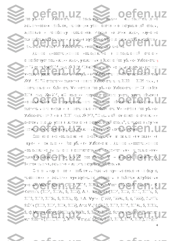 Республики   Узбекистан   определены   задачи   «...предотвращение
экологических   проблем,   наносящих   урон   состоянию   окружающей   среды,
здоровью   и   генофонду   населения».   Исходя   из   этих   задач,   изучение
разнообразия, экологии и значения журчалок в биоценозах горных хребтов и
прилегаюших равнин Узбекистана имеет важное значение.
Данное   диссертационное   исследование   в   определенной   степени
способствует реализации задач, указанных в Законе Республики Узбекистан ,
от 19 сентября 2016 года № ЗРУ-408 «Об охране и использовании животного
мира»,   в   указе   Президента   Республики   Узбекистан   от   28   января   2022   года
№УП-60 “О стратегии развития нового Узбекистана на 2022 — 2026 годы, в
Постановлении   Кабинета   Министров   Республики   Узбекистан   от   07   ноября
2018   года   №   914,   «О   ведении   государственного   учета,   учета   объемов
использования   и   государственного   кадастра   объектов   животного   и
растительного   мира»   и   в   Постановлении   Кабинета   Министров   Республики
Узбекистан от 3 июня 2021 года № 343, “О дальнейшем совершенствовании
системы   оценки   уровня   загрязнения   окружающей   среды”,   а   также   в   других
нормативных правовых актов, связанных с данной деятельностью.
Соответствие исследования  приоритетным направлениям развития
науки   и   технологии   Республики   Узбекистан .   Данное   диссертационное
исследование   выполнено   в   соответствии   с   приоритетными   направлениями
развития   науки   и   технологий   республики   V     «Сельское   хозяйство,‒
биотехнология, экология и защита окружающей среды».
Степень изученности проблемы.   Важные научные сведения по фауне,
таксономии   и   экологии   мух-журчалок   отражены   в   работах   зарубежных
ученых   Martin   Speight   (2003,   2016,   2020),   van   Veen   (2004),   A.   Haarto   и   S.
Kerppola   (2004,   2007a,   б,   2009),   А.В.   Баркалов   (2004,   2009,   2010,   2011a,   б,
2012, 2013, 2015a, б, 2020a, б), В.А.  Мутин (1997, 1998a, б, c, 1999), Gunilla
Ståhls (2003, 2004, 2008, 2009), Ante Vujić (2012, 2013, 2016, 2018a, б, 2020a,
б, c) Marcos-García (2000a, б, 2002a, б, 2007, 2011), Santos Rojo, (2003), Jeroen
van Steenis (2000, 2011), Ximo Mengual (2008, 2012, 2015, 2018, 2020), Grigori
4 