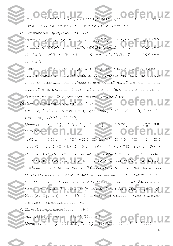 по июль. Распространение:  Джизакская,  Самаркандская,  Кашкадарьинская  и
Сурхандарьинская области. Вся Палеарктика, кроме севера.
15. Chrysotoxum kirghizorum  Peck, 1974
Материал:   ZP3   –   4♀♀,   26.04.2019;   2♂♂,2♀♀,   22.03.2021;   UV   –   2♂♂,3♀♀,
06.08.2019;   7♂♂,9♀♀,   10.11.2019;   4♂♂,3♀♀,   29.03   –   04.05.2020;   4♂♂,9♀♀,
21.07.2020;   1♂,2♀♀,   24.08.2022;   1♂,3♀♀,   03.03.2021;   Z11   –   6♂♂,8♀♀,
20.04.2020.
Замечания   по   экологии.   Встречается   в   тугаях,   в   садах   под   деревьями,   в
кленовых лесах  среднегорий.   Наблюдали на  цветках  ивы, вероники,  сорных
растений, тысячелистника и  Prunus cerasus . Ранней весной отмечено питание
пыльцой   можжевельника.   Период   лёта:   с   конца   февраля   по   конец   ноября.
Распространение: Самаркандская область. Средняя Азия.
16. Chrysotoxum kozhevnikovi  Smirnov, 1925
Smirnov ,   1924:292;   Алимджанов,   Бронштейн,   1956:   324;   Peck ,   1988:   60;
Даминова, 1997:32; 2011: 142;
Материал:   JR   –   1 ♂ ,   01.07.2020;   T1   –   1♂,   03.06.2021;   GD   –   2♂♂,3♀♀,
21.06.2021.
Замечания   по   экологии.   Встречается   редко,   в   поясе   среднегорий   на   высоте
1700-2500   м.,   в   долинах   с   пойменными   широколиственными   лесами   и
лугостепными   склонами.   На   цветках   борщевика   и   мяты,   в   тени   деревьев.
Период лёта: с мая по сентябрь. Распространение: Средняя Азия. Вид занесен
в   «Красную   книгу»   Республики   Узбекистан,   в   котором   указывается   как
уязвимый,   сокращающийся,   мозаично   распространенный   эндемичный   вид.
До   сих   пор   было   известно   о   нахождении   его   в   трех   точках   Узбекистана:
Чимган, Чаткальский заповедник (Чаткальский хр.), Акташ (хр. Каржантау),
Хаят   (хр.   Нуратау)   [208;   c.   85].   Наши   находки   являются   новыми   и   самыми
южными точками для данного вида.
17. Chrysotoxum parmense  Rondani, 1845
Peck, 1988: 61 ; Даминова 1997:31; 2011: 142;
Материал: T3 – 1♂, 02.06.2021; T9 – 1♂, 12.06.2021; GD – 1♀, 21.06.2021.
47 