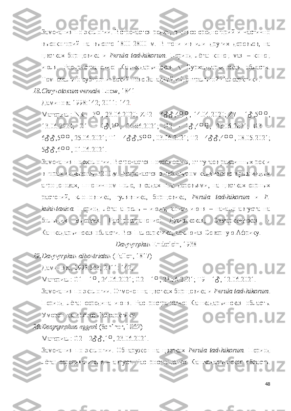 Замечания  по экологии. Встречается  редко,  в поясе среднегорий  и частично
высокогорий   на   высоте   1800-2800   м.   В   тени   ив   или   других   деревьев,   на
цветках   борщевика   и   Ferula   tadshikorum .   Период   лёта:   конец   мая     конец‒
июля.   Распространение:   Кашкадарьинская   и   Сурхандарьинская   области.
Темперально-субтропический пояс Западной и Центральной Палеарктики.
18. Chrysotoxum vernale  Loew, 1841
Даминова 1998:142; 2011: 142 .
Материал:   NR   –  3♀,   23.06.2020;   ZP2  –   6♂♂,4♀♀,  14.04.2020;   Z7  –   1♂,5♀♀,
13.06.2020;   G1   –   1♂,1♀,   24.06.2021;   G2   –   1♂,4♀♀,   23.06.2021;   G3   –
6♂♂,5♀♀, 25.06.2021; T1 – 4♂♂,5♀♀, 03.06.2021; T2 – 4♂♂,4♀♀, 08.05.2021;
5♂♂,6♀♀, 01.06.2021.
Замечания по экологии. Встречается повсеместно, от тугаев равнинных рек и
в горах до высоты 3200 м. Встречается в небольшом количестве в различных
агроценозах,   пшеничном   поле,   в   садах   под   деревьями,   на   цветках   сорных
растений,   клоповника,   гулявника,   борщевика,   Ferula   tadshikorum   и   F.
kuhistanica.   Период   лёта:   апрель     июнь;   конец   июня     начало   августа   на	
‒ ‒
больших   высотах.   Распространение:   Джизакская,   Самаркандская   и
Кашкадарьинская области. Вся Палеарктика, исключая Северную Африку.
Dasysyrphus  Enderlein, 1938
19. Dasysyrphus albostriatus  (Fallen, 1817)
Даминова, 1998:143; 2011: 142;
Материал: G1 – 1♀, 24.06.2021; G2 – 1♀, 23.06.2021; T9 – 1♂, 12.06.2021.
Замечания по экологии. Отмечен на цветках борщевика и  Ferula tadshikorum .
Период   лёта:   середина   июня.   Распространение:   Кашкадарьинская   область.
Умеренная полоса Палеарктики.
20. Dasysyrphus eggeri  (Schiner, 1862)
Материал: G2 – 2♂♂,1♀, 23.06.2021.
Замечания   по   экологии.   Обнаружен   на   цветках   Ferula   tadshikorum.   Период
лёта:   середина   июня     август.   Распространение:   Кашкадарьинская   область.	
‒
48 