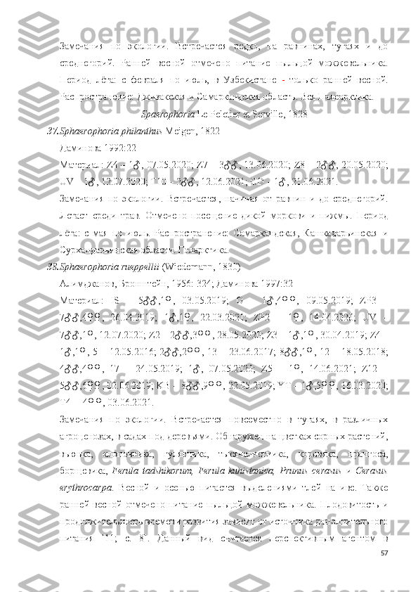 Замечания   по   экологии.   Встречается   редко,   на   равнинах,   тугаях   и   до
среднегорий.   Ранней   весной   отмечено   питание   пыльцой   можжевельника.
Период   лёта:   с   февраля   по   июль,   в   Узбекистане   -   только   ранней   весной.
Распространение:  Джизакская и Самаркандская област ь .  Вся Палеарктика.
Spaerophoria   Le   Peletier   et   Serille , 1828
37. Sphaerophoria philanthus   Meigen, 1822
Даминова 1992:22
Материал: Z4 – 1♂, 07.05.2020;   Z7 –   3♂♂, 13.06.2020; Z8 – 2♂♂, 20.05.2020;
UV – 1♂, 12.07.2020; T10 – 2♂♂, 12.06.2021; GD – 1♂, 21.06.2021. 
Замечания   по   экологии.   Встречается,   начиная   от   равнин   и   до   среднегорий.
Летает   среди   трав.   Отмечено   посещение   дикой   моркови   и   пижмы.   Период
лёта:   с   мая   по   июль.   Распространение:   Самаркандская,   Кашкадарьинская   и
Сурхандарьинская области. Голарктика.
38. Sphaerophoria rueppellii   (Wiedemann, 1830)
Алимджанов, Бронштейн, 1956: 324;  Даминова 1997:32 
Материал:   IS   –   5♂♂,1♀,   03.05.2019;   O   –   1♂,4♀♀,   09.05.2019;   ZP3   –
7♂♂,4♀♀,   26.04.2019;   1♂,1♀,   22.03.2021;   ZP2   –   1♀,   14.04.2020;   UV   –
7♂♂,1♀, 12.07.2020; Z2 – 2♂♂,3♀♀, 28.05.2020; Z3 – 1♂ ,1♀,  30.04.2019; Z4 –
1♂,1♀, 5 – 12.05.2016;  2♂♂,2♀♀, 13 – 23.06.2017;  8♂♂,1♀, 12 – 18.05.2018;
4♂♂,4♀♀,   17   –   24.05.2019 ;   1♂,   07.05.2020;   Z5   –   1♀,   14.06.2021;   Z12   –
5♂♂,6♀♀, 02.06.2019; KB – 8♂♂,9♀♀, 22.05.2019; YT – 1♂,5♀♀, 16.03.2020;
T4 –  4♀♀, 03.06.2021.
Замечания   по   экологии.   Встречается   повсеместно   в   тугаях,   в   различных
агроценозах, в садах под деревьями. Обнаружен на цветках сорных растений,
вьюнка,   клоповника,   гулявника,   тысячелистника,   коровяка,   прангоса,
борщевика,   Ferula   tadshikorum,   Ferula   kuhistanica,   Prunus   cerasus   и   Cerasus
erythrocarpa .   Весной   и   осенью   питается   выделениями   тлей   на   иве.   Также
ранней   весной   отмечено   питание   пыльцой   можжевельника.   Плодовитость   и
продолжительность времени развития зависит от источника дополнительного
питания   [11;   c.   8].   Данный   вид   считается   перспективным   агентом   в
57 