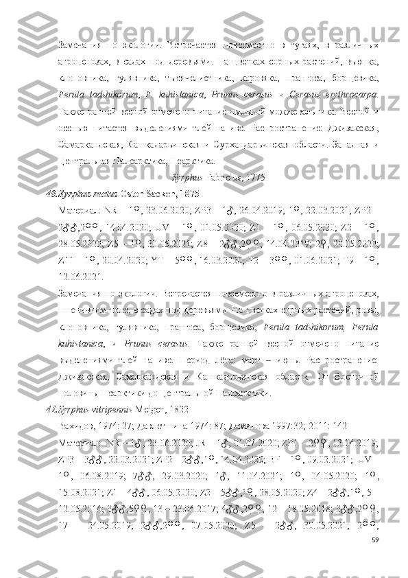 Замечания   по   экологии.   Встречается   повсеместно   в   тугаях,   в   различных
агроценозах,   в   садах   под   деревьями.   На   цветках   сорных   растений,   вьюнка,
клоповника,   гулявника,   тысячелистника,   коровяка,   прангоса,   борщевика,
Ferula   tadshikorum ,   F.   kuhistanica ,   Prunus   cerasus   и   Cerasus   erythrocarpa .
Также   ранней  весной   отмечено   питание   пыльцой   можжевельника.  Весной   и
осенью   питается   выделениями   тлей   на   иве.   Распространение:   Джизакская,
Самаркандская,   Кашкадарьинская   и   Сурхандарьинская   области.   Западная   и
Центральная Палеарктика, Неарктика.
Syrphus  Fabricius, 1775 
40. Syrphus rectus  Osten Sacken, 1875
Материал: NR – 1♀, 23.06.2020; ZP3 – 1♂, 26.04.2019; 1♀, 22.03.2021; ZP2 –
2♂♂,2♀♀,   14.04.2020;   UV   –   1♀,   01.05.2020;   Z1   –   1♀,   06.05.2020;   Z2   –   1♀,
28.05.2020;   Z5  –  1♀,  30.05.2021;  Z8  –  2♂♂,2♀♀,  14.04.2019;   2♀,  20.05.2020;
Z11 – 1♀, 20.04.2020; YT – 5♀♀, 16.03.2020; T2 – 3♀♀, 01.06.2021; T9 – 1♀,
12.06.2021. 
Замечания   по   экологии.   Встречается   повсеместно   в   различных   агроценозах,
пшеничном поле, в садах под деревьями. На цветках сорных растений, розы,
клоповника,   гулявника,   прангоса,   борщевика,   Ferula   tadshikorum,   Ferula
kuhistanica ,   и   Prunus   cerasus .   Также   ранней   весной   отмечено   питание
выделениями   тлей   на   иве.   Период   лёта:   март     июнь.   Распространение:‒
Джизакская,   Самаркандская   и   Кашкадарьинская   области.   О т   Восточной
половины Неарктики до Центральной Палеарктики. 
41. Syrphus vitripennis   Meigen, 1822
Вахидов, 1974: 27; Давлетшина 1974: 87; Даминова 1997:32; 2011: 142
Материал:  NR – 1♂, 23.06.2020; JR – 1♂, 01.07.2020; ZP1 – 2♀♀, 13.04.2019;
ZP3 – 3♂♂, 22.03.2021; ZP2 – 2♂♂,1♀, 14.04.2020; BF – 1♀, 09.02.2021;  UV –
1♀,   06.08.2019;   7♂♂,   29.03.2020;   1♂,   11.04.2021;   1♀,   04.05.2020;   1♀,
15.08.2021; Z1 – 4♂♂, 06.05.2020; Z2 – 5♂♂,1♀, 28.05.2020; Z4 – 2♂♂,1♀, 5 –
12.05.2016; 3♂♂,5♀♀, 13 – 23.06.2017; 4♂♂,2♀♀, 12 – 18.05.2018; 3♂♂,2♀♀,
17   –   24.05.2019;   2♂♂,2♀♀,   07.05.2020;   Z5   –   2♂♂,   30.05.2021;   2♀♀,
59 