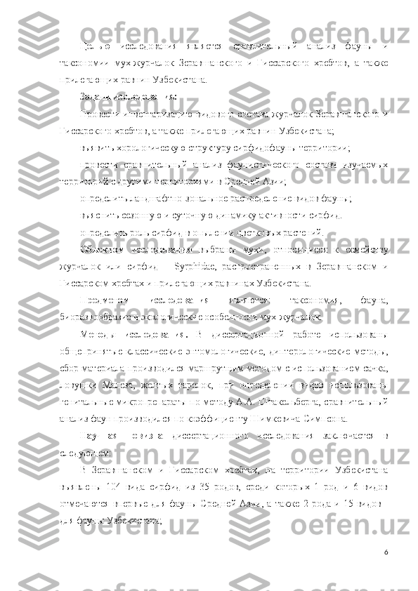 Целью   исследования   является   сравнительный   анализ   фауны   и
таксономии   мух-журчалок   Зeравшанского   и   Гиссарского   хребтов,   а   также
прилегающих равнин Узбекистана.
Задачи исследования:
Провести инвентаризацию видового состава журчалок Зeравшанского и
Гиссарского хребтов, а также прилегающих равнин Узбекистана;
выявить хорологическую структуру сирфидофауны территории;
провести   сравнительный   анализ   фаунистического   состава   изучаемых
территорий с другими территориями в Средней Азии;
определить ландшафтно-зональное распределение видов фауны;
выяснить сезонную и суточную динамику активности сирфид.
определить роль сирфид в опылении цветковых растений.
Объектом   исследования   выбраны   мухи,   относящиеся   к   семейству
журчалок   или   сирфид   –   Syrphidae,   распространенных   в   Зеравшанском   и
Гиссарском хребтах и прилегающих равнинах Узбекистана. 
Предметом   исследования   являются:   таксономия,   фауна,
биоразнообразие и экологические особенности мух-журчалок.
Методы   исследования.   В   диссертационной   работе   использованы
общепринятые   классические   энтомологические,   диптерологические   методы,
сбор материала производился маршрутным методом с использованием сачка,
ловушки   Малеза,   желтых   тарелок,   при   определении   видов   использованы
генитальные микропрепараты по методу А.А. Штакельберга, сравнительный
анализ фаун производился по коэффициенту Шимкевича-Симпсона.
Научная   новизна   диссертационного   исследования   заключается   в
следующем:
В   Зеравшанском   и   Гиссарском   хребтах,   на   территории   Узбекистана
выявлены   104   вида   сирфид   из   35   родов,   среди   которых   1   род   и   6   видов
отмечаются   впервые   для   фауны   Средней   Азии,   а   также   2   рода   и   15   видов   -
для фауны Узбекистана;
6 