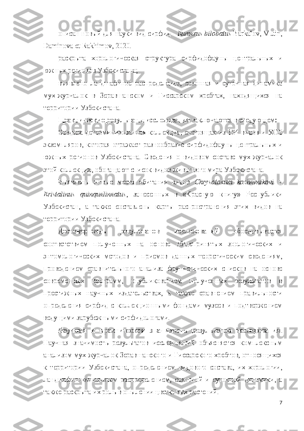 описан новый для науки вид сирфид -  Eumerus bilobatus  Barkalov, Mutin,
Daminova et Rakhimov, 2020. 
раскрыта   хорологическая   структура   сирфидофауны   центральных   и
южных регионов Узбекистана; 
выявлено   ландшафтное   распределение,   сезонная   и   суточная   динамика
мух-журчалок   в   Зеравшанском   и   Гиссарском   хребтах,   находящихся   на
территории Узбекистана.
Практические результаты исследования  заключаются в следующем :
Создана   детерминированная  коллекция,  состоящая  из  104 видов  и  5000
экземпляров,   которая   отражает   разнообразие   сирфидофауны   центральных   и
южных   регионов   Узбекистана.   Сведения   о   видовом   составе   мух-журчалок
этой коллекции, обогащают список видов животного мира Узбекистана.
Выявлены   новые   места   обитания   видов   Chrysotoxum   kozhevnikovi   и
Eristalinus   quinquelineatus ,   занесенных   в   «Красную   книгу»   Республики
Узбекистан,   а   также   составлены   карты   распространения   этих   видов   на
территории Узбекистана.  
Достоверность   результатов   исследований   обосновывается
соответствием   полученных   на   основе   общепринятых   зоологических   и
энтомологических   методов   и   приемов   данных   теоретическим   сведениям,
проведением   сравнительного   анализа   фаунистических   списков   на   основе
современных   программ,   опубликованием   полученных   результатов   в
престижных   научных   издательствах,   а   также   сравнением   правильности
определения   сирфид   с   коллекционными   фондами   музеев   и   подтвержением
ведущими зарубежными сирфидологами.
Научная   и   практическая   значимость   результатов   исследования .
Научная   значимость   результатов   исследований   объясняется   комплексным
анализом мух-журчалок Зеравшанского и Гиссарского хребтов, относящихся
к   территории   Узбекистана,   определением   видового   состава,   их   хорологии,
ландшафтно-зональным   распределением,   сезонной   и   суточной   динамики,   а
также раскрыта их роль в опылении цветковых растений.
7 