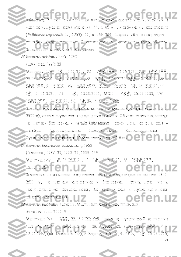pabularia ).   В   некоторых   регионах   мира   отмечен   как   вредитель   лилейных,   в
частности, лука во время хранения [63; c. 86–91], и рябчика императорского
( Fritillaria   imperialis   L.,   1753)   [10;   c.   259–266].   Период   лёта:   конец   марта  ‒
сентябрь.   Распространение:   Самаркандская   и   Сурхандарьинская   области.
Западная и Центральная Палеарктика.
71. Eumerus aristatus  Peck, 1969
Даминова, 1992: 22
Материал:  UV – 1♂, 10.10.2019; Z1 – 7♂♂,5♀♀, 06.05.2020; Z2 – 8♂♂,5♀♀,
28.05.2020; Z4 – 1♂, 07.05.2020; Z5 – 8♂♂, 14.05.2021; 2♂♂, 02.06.2022; Z8 –
5♂♂,2♀♀, 20.05.2020;  Z9 – 5♂♂,6♀♀, 05.06.2022; Z12 – 1♂, 24.05.2021; T2 –
1♂,   01.06.2021;   T9   –   1♂,   12.06.2021;   MCH   –   4♂♂,   05.05.2022;   TV   –
15♂♂,2♀♀, 02.05.2022; BR – 1♂, 29.04–01.05.2022;
Замечания   по   экологии.   Встречается   часто   в   среднегорьи   (на   высоте   1000-
2500 м), иногда спускается в предгорные равнины. Обычен на камнях, иногда
на   цветках   борщевика   и   Ferula   kuhistanica .   Период   лёта:   конец   апреля  
‒
октябрь.   Распространение:   Самаркандская,   Кашкадарьинская   и
Сурхандарьинская области. Горная часть Средней Азии.
72. Eumerus bactrianus  Stackelberg, 1952
Даминова, 1987: 29; 1992: 22; 1998: 143. 
Материал: Z7 – 1♂, 13.06.2020; T1 – 1♂, 03.06.2021, TV – 15 ♂♂,2♀♀, 
02. 05 .2022;  
Замечания   по   экологии.   Встречается   редко   в   среднегорьи   на   высоте   1800-
2600   м,   на   цветках   клоповника   и   борщевика.   Период   лёта:   июнь.
Распространение:   Самаркандская,   Кашкадарьинская   и   Сурхандарьинская
области. Средняя Азия. 
73. Eumerus bilobatus  Barkalov, Mutin, Daminova et Rakhimov, 2020
Barkalov, et all 2020: 3
Материал :   NR   –   2♂♂,   23.06.2020;   ( сб .   Рахимов)   Нуратинский   заповедник
40,52   N ,   66,74   E ,   2♂♂,   05.05   –   28.06.1995;   (сб.   Даминова),   2♂♂,   14   –
17.06.1997, (сб. Даминова   leg ), г. Карши, 38,51   N , 61,48   E , – 1♂, 19.05.2015,
71 