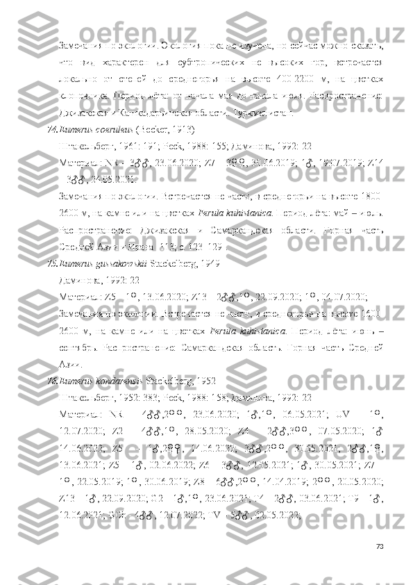 Замечания по экологии. Экология пока не изучена, но сейчас можно сказать,
что   вид   характерен   для   субтропических   не   высоких   гор,   встречается
локально   от   степей   до   среднегорья   на   высоте   400-2200   м,   на   цветках
клоповника.   Период   лёта:   от   начала   мая   до   начала   июля.   Распространение:
Джизакская и Кашкадарьинская области. Туркменистан.
74. Eumerus coeruleus  (Becker, 1913)
Штакельберг, 1961: 191; Peck, 1988:  15 5; Даминова, 1992: 22
Материал:   NR – 3♂♂, 23.06.2020;   Z7 – 3♀♀, 30.06.2019; 1♂, 19.07.2019;   Z14
– 3♂♂,   24.05.2021. 
Замечания по экологии. Встречается не часто, в среднегорьи на высоте 1800-
2600 м, на камне или на цветках  Ferula kuhistanica . Период лёта: май   июль.‒
Распространение:   Джизакская   и   Самаркандская   области.   Горная   часть
Средней Азии и Ирана [113; c. 123–129].
75. Eumerus gussakowskii  Stackelberg, 1949
Даминова, 1992: 22
Материал: Z5 – 1♀, 13.06.2020; Z13 – 2♂♂,1♀, 22.09.2020; 1♀, 04.07.2020; 
Замечания по экологии. Встречается не часто, в среднегорьи на высоте 1600-
2600   м,   на   камне   или   на   цветках   Ferula   kuhistanica .   Период   лёта:   июнь  	
‒
сентябрь.   Распространение:   Самаркандская   область.   Горная   часть   Средней
Азии.
76. Eumerus kondarensis  Stackelberg, 1952
Штакельберг, 1952: 383;  Peck, 1988: 1 58 ;  Даминова, 1992: 22
Материал:   NR   –   4♂♂,2♀♀,   23.06.2020;   1♂,1♀,   06.05.2021;   UV   –   1♀,
12.07.2020;   Z2   –   4♂♂,1♀,   28.05.2020;   Z4   –   2♂♂,3♀♀,   07.05.2020;   1♂
14.06.2022;   Z5     –   1♂,2♀♀,   14.06.2020;   3♂♂, 2♀♀,   30.05.2021;   2♂♂,1♀,
13.06.2021;  Z5 – 1♂, 02.06.2022;  Z6 – 3♂♂, 12.05.2021;  1♂, 30.05.2021;  Z7 –
1♀, 22.05.2019; 1♀, 30.06.2019; Z8 – 6♂♂,2♀♀, 14.04.2019; 2♀♀, 20.05.2020;
Z13 – 1♂, 22.09.2020; G2 – 1♂,1♀, 23.06.2021; T4 – 2♂♂, 03.06.2021; T9 – 1♂,
12.06.2021; GCh - 4♂♂, 12.07.2022; TV – 5♂♂, 02.05.2022;
73 