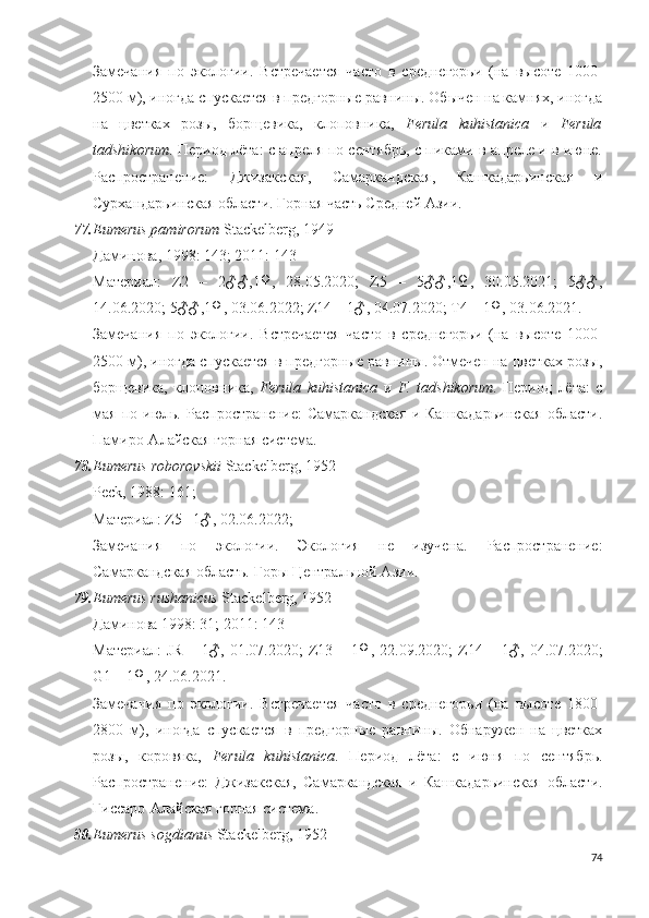 Замечания   по   экологии.   Встречается   часто   в   среднегорьи   (на   высоте   1000-
2500 м), иногда спускается в предгорные равнины. Обычен на камнях, иногда
на   цветках   розы,   борщевика,   клоповника,   Ferula   kuhistanica   и   Ferula
tadshikorum . Период лёта: с апреля по сентябрь, с пиками в апреле и в июне.
Распространение:   Джизакская,   Самаркандская,   Кашкадарьинская   и
Сурхандарьинская области. Горная часть Средней Азии.
77. Eumerus pamirorum  Stackelberg, 1949
Даминова, 1998: 143; 2011: 143
Материал:   Z2   –   2♂♂,1♀,   28.05.2020;   Z5   –   5♂♂,1♀,   30.05.2021;   5♂♂,
14.06.2020; 5♂♂,1♀, 03.06.2022; Z14 – 1♂, 04.07.2020; T4 – 1♀, 03.06.2021. 
Замечания   по   экологии.   Встречается   часто   в   среднегорьи   (на   высоте   1000-
2500 м), иногда спускается в предгорные равнины. Отмечен на цветках розы,
борщевика,   клоповника,   Ferula   kuhistanica   и   F.   tadshikorum .   Период   лёта:   с
мая  по  июль.  Распространение:   Самаркандская  и  Кашкадарьинская  области.
Памиро-Алайская горная система.
78. Eumerus  roborovskii  Stackelberg, 1952
Peck, 1988: 1 61 ;
Материал: Z5 –1♂, 02.06.2022;
Замечания   по   экологии.   Экология   не   изучена.   Распространение:
Самаркандская область. Горы Центральной Азии.
79. Eumerus rushanicus  Stackelberg, 1952
Даминова 1998: 31; 2011: 143
Материал:   JR   –  1♂,   01.07.2020;   Z13   –  1♀,   22.09.2020;   Z14  –   1♂,  04.07.2020;
G1 – 1♀, 24.06.2021.
Замечания   по   экологии.   Встречается   часто   в   среднегорьи   (на   высоте   1800-
2800   м),   иногда   спускается   в   предгорные   равнины.   Обнаружен   на   цветках
розы,   коровяка,   Ferula   kuhistanica .   Период   лёта:   с   июня   по   сентябрь.
Распространение:   Джизакская,   Самаркандская   и   Кашкадарьинская   области.
Гиссаро-Алайская горная система.
80. Eumerus sogdianus  Stackelberg, 1952
74 