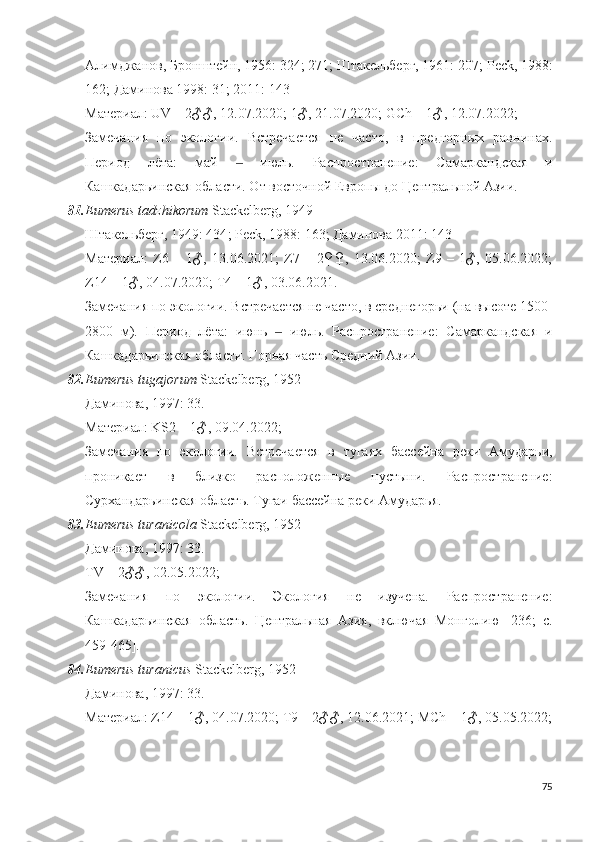 Алимджанов, Бронштейн, 1956: 324; 271; Штакельберг, 1961: 207;  Peck , 1988:
162; Даминова 1998: 31; 2011: 143
Материал: UV – 2♂♂, 12.07.2020; 1♂, 21.07.2020;  GCh  – 1♂, 12.07.2022;
Замечания   по   экологии.   Встречается   не   часто,   в   предгорных   равнинах.
Период   лёта:   май     июль.   Распространение:   Самаркандская   и‒
Кашкадарьинская области. От восточной Европы до Центральной Азии. 
81. Eumerus tadzhikorum  Stackelberg, 1949
Штакельберг, 1949: 434 ;   Peck, 1988:  163 ; Даминова 2011: 143
Материал:   Z6   –   1♂,   13.06.2021;   Z7   –   2♀♀,   13.06.2020;   Z9   –   1♂,   05.06.2022;
Z14 – 1♂, 04.07.2020; T4 – 1♂, 03.06.2021. 
Замечания по экологии. Встречается не часто, в среднегорьи (на высоте 1500-
2800   м).   Период   лёта:   июнь     июль.   Распространение:   Самаркандская   и	
‒
Кашкадарьинская области. Горная часть Средний Азии.
82. Eumerus tugajorum  Stackelberg, 1952
Даминова, 1997: 33. 
Материал: KS2 –  1 ♂, 09.04.2022;
Замечания   по   экологии.   Встречается   в   тугаях   бассейна   реки   Амударьи,
проникает   в   близко   расположенные   пустыни.   Распространение:
Сурхандарьинская область. Тугаи бассейна реки Амударья.
83. Eumerus turanic ola  Stackelberg, 1952
Даминова, 1997: 33.
TV –  2 ♂♂, 02.05.2022;
Замечания   по   экологии.   Экология   не   изучена.   Распространение:
Кашкадарьинская   область.   Центральная   Азия,   включая   Монголию   [236;   c.
459-465]. 
84. Eumerus turanicus  Stackelberg, 1952
Даминова, 1997: 33. 
Материал:  Z14 – 1♂, 04.07.2020;  T9 – 2♂♂, 12.06.2021; MCh  –  1 ♂, 05.05.2022;
75 