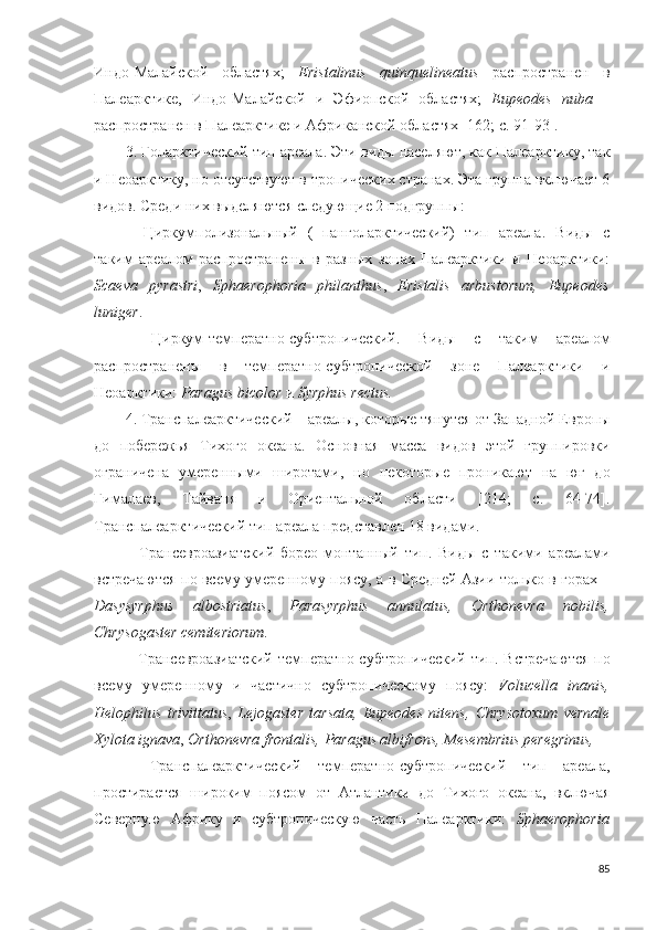 Индо-Малайской   областях;   Eristalinus   quinquelineatus   распространен   в
Палеарктике,   Индо-Малайской   и   Эфи опской   областях;   Eupeodes   nuba   –
распространен в Палеарктике и  Африканской  областях [162; c. 91-93].
3. Голарктический тип ареала. Эти виды населяют, как Палеарктику, так
и Неоарктику, но отсутствуют в тропических странах. Эта группа включает 6
видов. Среди них выделяются следующие 2 подгруппы:
–   Циркумполизональный   (=панголарктический)   тип   ареала.   Виды   с
таким   ареалом   распространены   в   разных   зонах   Палеарктики   и   Неоарктики:
Scaeva   pyrastri ,   Sphaerophoria   philanthus ,   Eristalis   arbustorum,   Eupeodes
luniger .
–   Циркум-температно-субтропический.   Виды   с   таким   ареалом
распространены   в   температно-субтропической   зоне   Палеарктики   и
Неоарктики:  Paragus bicolor  и  Syrphus rectus.
4. Транспалеарктический – ареалы, которые тянутся от Западной Европы
до   побережья   Тихого   океана.   Основная   масса   видов   этой   группировки
ограничена   умеренными   широтами,   но   некоторые   проникают   на   юг   до
Гималаев,   Тайваня   и   Ориентальной   области   [214;   c.   64-74].
Транспалеарктический тип ареала представлен 18 видами. 
–   Трансевроазиатский   борео-монтанный   тип.   Виды   с   такими   ареалами
встречаются по всему умеренному поясу, а в Средней Азии только в горах –
Dasysyrphus   albostriatus ,   Parasyrphus   annulatus,   Orthonevra   nobilis ,
Chrysogaster cemiteriorum .
– Трансевроазиатский   температно-субтропический   тип. Встречаются  по
всему   умеренному   и   частично   субтропическому   поясу:   Volucella   inanis,
Helophilus   trivittatus ,   Lejogaster   tarsata,   Eupeodes   nitens,   Chrysotoxum   vernale
Xylota ignava ,  Orthonevra frontalis,  Paragus albifrons, Mesembrius peregrinus, 
–   Транспалеарктический   температно-субтропический   тип   ареала,
простирается   широким   поясом   от   Атлантики   до   Тихого   океана,   включая
Северную   Африку   и   субтропическую   часть   Палеарктики:   Sphaerophoria
85 